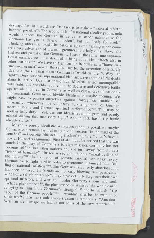 Page text (OCR generated): A " ,_ r" {{
destined for; in a word, the first task is to make a “national rebirth”
become possible‘”. The second task of a national idealist propaganda
would concern the German inﬂuence on other nations: so far,
Germany has got “a divine mission”, but not “only for itself”.
Thinking otherwise would be national egoism: making other coun-
tries take advantage of German greatness is a holy duty. Now, “the
highest and purest of the German [...] has at the same time suprana—
tional significance — it is destined to bring about ideal effects also in
other nations”96. We have to fight on the frontline of a “home cul—
ture-propaganda” and at the same time for the invention of a purely
idealistic (doesn’t that mean: German 7) “world culture”97. Why, “to
fight”? Does national-supranational idealism have enemies ? No doubt
about it, indeed. Our “national-ethical Mission” is not incompatible
with fight, and possibly requires it: the decisive and defensive battle
against all enemies (in Germany as well as elsewhere) of national—
supranational, German—worldwide idealism is maybe coming. We
might have to protect ourselves against “foreign deformation” of
germanity, whenever not voluntary “disparagement of German
essential being and German spiritual performance”98. That may be
another holy duty... Yet, can our idealism remain pure and purely
ethical during this necessary fight? And in fact, hasn't the battle
already started ?
Maybe a purely idealistic war-propaganda is possible; maybe
Germany can remain faithful to its divine mission “in the mud of the
trenches” and despite “the defiling froth of calumny”99. Let’s have a
look at Husserl’s arguments. First af all, it can be noticed that the war
stands in the way of Germany’s foreign mission. Germany has not
become selfish, but other nations do, and turn away from it: as a
“friend of humanity”, Husserl is sad about such a “moral decline of
the nations”‘00: in a situation of “terrible national loneliness”, every
German has to fight hard in order to overcome in himself “this fee-
ling of national isolation”10‘. But Germany is not only abandoned: it
has been betrayed. Its friends are not only blowing “the pestilential
winds of a selfish neutrality”: they have definitly forgotten their own
spiritual mission, and want to murder Germany’s sons and soul.
“What a phenomenon l”, the phenomenologist says; “the whole earth”
is trying to “annihilate Germany’s strength”102 and to “murde " the
“soul of the German people”103 -— wouldn’t that be the murt er of
spirit itself? The most unbearable treason is America’s. “America!
What an ideal image we had in our souls of the new America”‘04.
-. wr‘raim
, . "4' * m *. .- ’,.«"’3"
‘H "'w.“-. v i. «. r" 2.; 3i . u
ﬁ”£3%
\
, w, , ,. .. “at“ l“
\,
.. . .q m. “awn-n.»
”.5;ng
A I , ' 41
1mm... . ..
reﬂux»... as“: , _-
~15 ”LN" .
.mnwvww