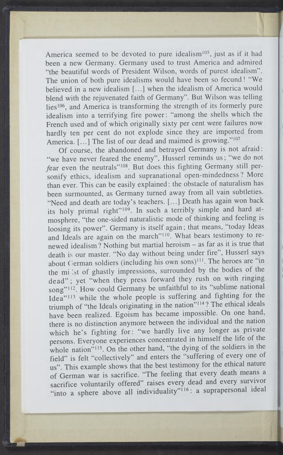 Page text (OCR generated): America seemed to be devoted to pure idealism‘05, just as if it had
been a new Germany. Germany used to trust America and admired
“the beautiful words of President Wilson, words of purest idealism”.
The union of both pure idealisms would have been so fecund! “We
believed in a new idealism [...] when the idealism of America would
blend with the rejuvenated faith of Germany”. But Wilson was telling
lies‘06, and America is transforming the strength of its formerly pure
idealism into a terrifying fire power: “among the shells which the
French used and of which originally sixty per cent were failures now
hardly ten per cent do not explode since they are imported from
America. [...] The list of our dead and maimed is growing.”107
Of course, the abandoned and betrayed Germany is not afraid:
“we have never feared the enemy”, Husserl reminds us; “we do not
fear even the neutrals”‘08. But does this fighting Germany still per-
sonify ethics, idealism and supranational open—mindedness? More
than ever. This can be easily explained: the obstacle of naturalism has
been surmounted, as Germany turned away from all vain subtleties.
“Need and death are today’s teachers. [...] Death has again won back
its holy primal right”‘09. In such a terribly simple and hard at-
mosphere, “the one-sided naturalistic mode of thinking and feeling is
loosing its power”. Germany is itself again; that means, “today Ideas
and Ideals are again on the march”"0. What bears testimony to re-
newed idealism? Nothing but martial heroism —- as far as it is true that
death is our master. “No day without being under fire”, Husserl says
about ( éerman soldiers (including his own sons)‘”. The heroes are “in
the mi 1st of ghastly impressions, surrounded by the bodies of the
dead”; yet “when they press forward they rush on with ringing
song”“2. How could Germany be unfaithful to its “sublime national
Idea”113 while the whole people is suffering and fighting for the
triumph of “the Ideals originating in the nation”“4? The ethical ideals
have been realized. Egoism has became impossible. On one hand,
there is no distinction anymore between the individual and the nation
which he’s fighting for: “we hardly live any longer as private
persons. Everyone experiences concentrated in himself the life of the
whole nation”“5. On the other hand, “the dying of the soldiers in the
field” is felt “collectively” and enters the “suffering of every one of
us”. This example shows that the best testimony for the ethical nature
of German war is sacrifice. “The feeling that every death means a
sacrifice voluntarily offered” raises every dead and every survivor
“into a sphere above all individuality”“6: a suprapersonal ideal