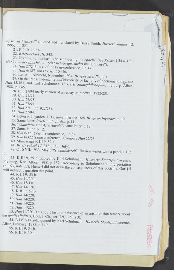 Page text (OCR generated): m
of world history?”
1995, p. 103).
21. FI40, 139 b.
22. Briefwechsel III, 343.
23. Nothing human has to be seen during the epoché: See Krisis, §54 a, Hua
6/187 (“in der Epoché [. . .] zez'gt sic/z eo ipso nz'chts menschliches”).
24. Hua 27/243 (text 01‘ the Frag-conference, 1934).
25. Hua 6/187-188 (Kr/sis, §54 b).
26. Letter to Albrecht, November 1934, Briefwechsel IX, 1 10.
27. On the transcendentality and historicity or facticity of phenomenology, see
Hua 15/161, and Karl Schuhmann, Husserls Staatsphilosophie, Freiburg, Alber,
1988, p. 145.
28. Hua 27/94 (early version of an essay on renewal, 1922/23).
29. Hua 27/94.
30. Hua 27/95.
31. Hua 27/95.
32. Hua 27/117(1922/23).
33. Hua 27/94.
34. Letter to Ingarden, 1918, november the 16th. Briefe an Ingarden, p. 12.
35. Same letter, Briefe an Ingarden, p. 1 l.
36. “chauvinistische After-Ideale”, same letter, p. 12.
37. Same letter, p. 12.
38. Hua 6/321 (Vienna-conference, 1935).
39. Hua 6/322 (same conference). Compare Hua 27/73.
40. Manuscript K III 9, 52 a.
41. Brieﬁvechsel IV, 313 (1933, July).
42. C 16 V11, 1933, May (“Revolutionszeit”, Husserl writes with a pencil), 105
(quoted and translated by Barry Smith, Husserl Studies 12,
b.
43. K III 9, 59 b, quoted by Karl Schuhmann, Husserls Staatsphilosophie,
Freiburg, Karl Alber, 1988, p. 152. According to Schuhmann’s interpretation
(p. 153, note 22), Husserl did not draw the consequences of this doctrine. Our §5
will indirectly question that point.
44. K III 9, 53 b.
45. Hua 14/220.
46. Hua 13/110.
47. Hua 14/220.
48. K III 9, 59 b.
49. Hua 14/220.
50. Hua 14/220.
51. Hua 14/220.
52. Hua 14/220.
53. Hua 14/220. This could be a reminiscence of an aristotelician remark about
the apolis (Politics, Book I, Chapter II-9, 1253 a 3).
54. B IV 5/17 a+b, quoted by Karl Schuhmann, Husserls Staatsphilosophie,
Alber, Freiburg, 1988, p. 149.
55. K 111 9, 34 b.
56. K 111 9, 30 a.
k
“swig"? a; .5” .
d"
was" 2.... 4%. "