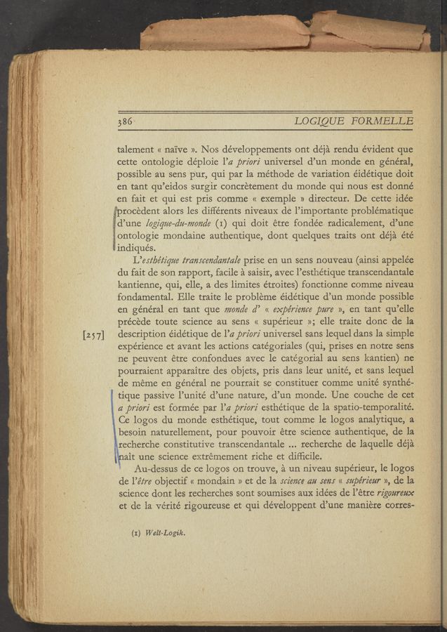 Page text (OCR generated): 386~ LOGIQUE FORMELLE ,
talement « nai've ». Nos développements ont de’ja rendu evident que
cette ontologie déploie l’a priorz' universel d’un monde en général,
possible an sens pur, qui par la méthode de variation éidétique doit
en tant qu’eidos surgir concretement du monde qui nous est donné
en fait et qui est pris comme « exemple » directeur. De cette idée
v-vprocedent alors les différents niveau); de l’importante problématique
g‘id’une [ogique-du—mmde (I) qui doit etre fondée. radicalement, d’une
V ontologie mondaine authentique, dont quelques traits ont déja été
iindiqués.
L’erz‘be’z‘z'gue transcendam‘a/e prise en un sens nouveau (ainsi appele'e
du fait de son rapport, facile a saisir, avec l’esthétique transcendantale .
kantienne, qui, elle, a des limites étroites) fonctionne comme niveau
fondamental. Elle traite le probleme éidétique d’un monde possible
en général en tant que monde a” « expe’rz'eme pure », en tant qu’elle
precede toute science au sens « supérieur »; elle traite donc de la
description éidétique de l’a prion universel sans lequel dans la simple ‘
experience et avant les actions catégoriales (qui, prises en notre sens
ne peuvent étre confondues avec le catégorial au sens kantien)- ne.
pourraient apparaitre des objets, pris dans leur unité, et sans lequel
de meme en général ne pourrait se constituer comme unité synthé—'
tique passive l’unité d’une nature, d’un monde. Une couche de cet
a prz'orz' est formée par l’a priorz' esthe’tique de la spatio-temporalité.
’ Ce logos du monde esthétique, tout comme 1e logos analytique, a.
besoin naturellement, pour pouvoir étre science authentique’, de la
:recherche constitutive transcendantale recherche de laquelle déja ,
l ait une science extrémement riche et difﬁcile. ,
* Au-dessus de ce logos on trouve, a un niveau supérieur, 1e logos
de l’é‘z‘re objectif « mondain » et de la science am rem « .mpe’rz'eur », de la
science dont les recherches sont soumises aux idées de l’étre rzgoureux
et de la vérité rigoureuse et qui developpent d’une maniere Corres-
(I) Welt-Logik.