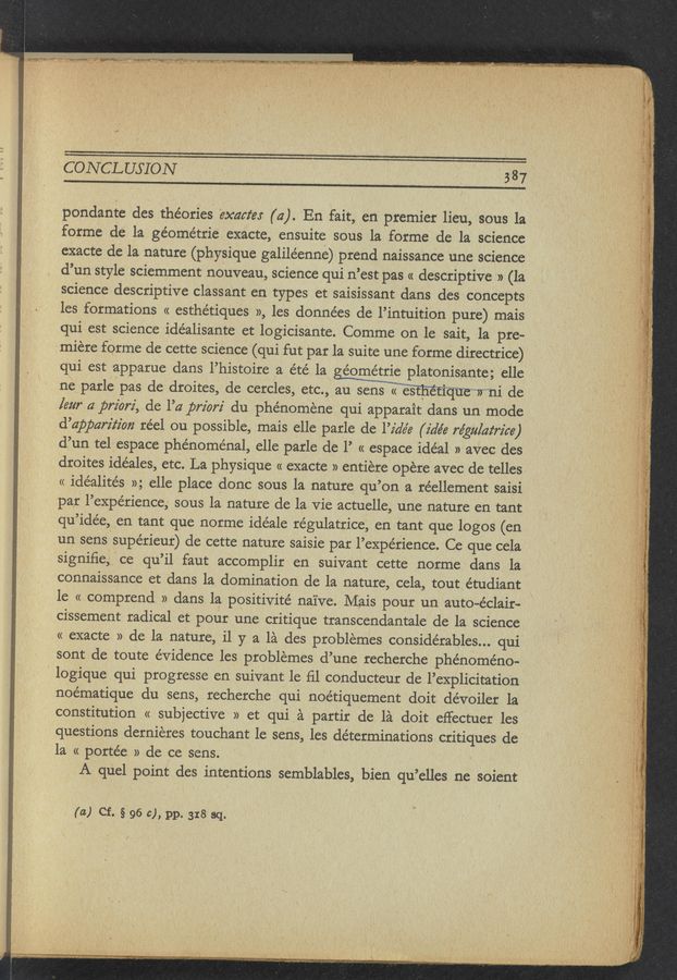 Page text (OCR generated): CONCLUSION " ' . _ 537
pondante des theories exams (4). En fait, en premier lieu, sous la
forme de la ge’ométrie exacte, ensuite sous la forme de la science
exacte de la nature (physique galiléenne) prend naissance une science
d’un style sciemment nOuveau, science qui n’est pas « descriptive » (la
science descriptive classant en types et saisissant dans des concepts
les formations « esthétiques », les données de l’intuition pure) mais
qui est science idéalisante et logicisante. Comme on le sait, la pre-
miere forme de cette science (qui fut par la suite une forme directrice)
qui est apparue dans l’histoire a été la éométrie platonisante; elle
ne parle pas de droites, de cercles, etc., Wqutrni de
[ear a priori, de l’a priorz' du phénoméne qui apparait dans un mode
d’apparz'lz’on réel ou possible, mais elle parle de l’z'a’e’e (idée régulaz‘rz’ce)
d’un tel espace phénoménal, elle parle de l’ « espace idéal » avec des
droites idéales, etc. La physique « exacte » entiere opere avec de telles
« idéalités »; elle place done sous la nature qu’on a réellement saisi
par l’expérience, sous la nature de la vie actuelle, une nature en tant
qu’idée, en tant que norme idéale régulatrice, en tant que logos (en
un sens 'supérieur) de cette nature saisie par l’expérience. Ce que cela
signiﬁe, ce qu’il faut accomplir en suivant cette norme dans la
connaissance et dans la domination de la nature, cela, tout étudiant
1e « comprend » dans la positivité naive. Mais pour un auto-e’clair-
cissement radical et pour une critique transcendantale de la science
« exacte » de la nature, il y a la des problemes conside’rables... qui
sont de toute évidence les problemes d’une recherche phenomeno-
’ logique qui progresse en suivant le ﬁl conducteur de l’explicitation
‘1”mg~m.e w: (.3..-‘ . .
m- ,
noématique du sens, recherche qui noétiquement doit dévoiler la
constitution « subjective » et qui a partir de la doit effectuer les
questions derniéres touchant 1e sens, les determinations critiques de
la « portée » de ce sens. '
A quel point des intentions semblables, bien qu’elles ne soient
(a) Cf. § 96 c), pp. 318 3(1-
f
. , ‘ .,,.a_ .. ,... .-.-‘..... .v::;'
, .., a -. , ~' - -... ~ . w _. .v .,