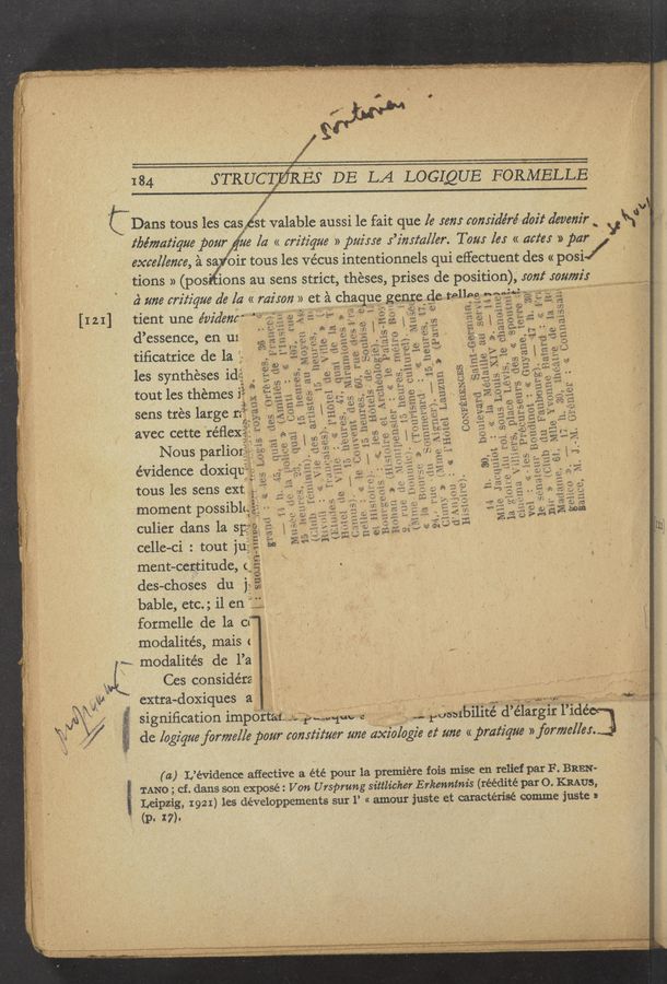 Page text (OCR generated): , [121]
184 s-TRUCCzﬁRBS DE LA LOGLQUE FORMELLE
C Dans tous les casiét valable aussi 1e fait que [e 5672! considéré doit deverzz'r ‘
‘ tbémm‘ique pour. #3 [a « criz‘ique » paime .r’z'mtaller. Tom les « date: » par ‘f
excellence, é sa oir tous les vécus intentionnels qui eifectuent des « posi/
tions » (pos'ions au sens strict, theses, prises de position), 5022!
2: me critique de [a « mison » et :21 cha '”
tient une e’vidmé» 15, - "
d’essence, en ui
tiﬁcatrice de la
les syntheses idi-
tout les themes 3*} .
sens trés large 12'?"
avec cette 'réﬂexgj?
Nous parliotgzg;
evidence doxiqtfég‘f
tous les sens ext
moment possibl<:'7
culier dans 1a 51:
celle-ci : tout ju
ment-certitude, c;
des-choses du j __
bable, etc.; i1 en 1
formelle de la ci‘T
modalités, mais < '
7""- modaiite’s de l’a
Ces considers. ; ..
ivaux »
U
C"
‘. 0.33
1' a)
vv’rﬂ‘?
1 " '5
1P0
’IU’
SUOJIH‘
signiﬁcation impor
(a) L’évidence affective a été
g TANG ; cf. dans son expose: Von U rspmng 3t
(P. 17):
50117212“: .
sure gens
i
man's?
.x.
A 351‘
I
as
i.
:1
rue
gets
1V )9, 1... 1
my
Why
1
F ' * 2m «1::
1’11'39MEH
I‘d .
14,-
elm .
3,
18-
'OrfeW-e-
13 an
cities at:
.. , <5
Guitar
: <.<.
15.neures,.
RENGES
’ ‘Sain'nGe
'un
'. X
e Bats
30, theatre. de 1
(less ' ‘_"
s-me
'81)
)1} . I“ :_ .‘ 1
Laauzun » (PJH§
’Hlbf‘ﬂli‘g).
; .UYBS,
'Gl‘it
D
1
CONFE
e YVOHU
15 he
. CouV
, « Y ,
A19:
oinmel
H
k,
gas).
du F
1'01 »
"i
m:
fags artiste ‘ ‘
.) (Ton vi
Mn
17
J 531
ub.
6'3 , ‘ ‘
«one W.
13 ‘5
. « yHo-te
7 3110-
d‘ ANN”- '
e V
m me
«in
(Ci
Madmm,
‘1' E' u \Hjm
sequin ,
{lieliY
: (( “32: L
>)
n Bouvse
He 0C 4
3e3
n0 noun
14
18 son
nh‘
\ ' 9V ”'5 .a‘ ’— 2.” .— .
}ilsioive)v
Mi
extra-doxiques a i 3‘ ‘
ai-;;';bﬁl?u.;\1uv ' ‘
de logigue formal/e pour constitute
\ I . i - _ V i. ma 2-“: 'EJ‘WWUJW ’
ﬂ 1 fob‘blblllté d’élarglr l’idécj
r we axiologz'e 62‘ um: « pratz'que » formalin. .
q’“ g, ,
- << Connaxsszm
. “- yemer
M.
elit'O >>~
31160,
E‘
. IMVV’
.1, . .
- ~, . a,
\. . "r U.‘ ‘ i .
t . g; "’ .
pour la premiere fois mise en relief par F. BREN-
ttlicher E rkenntnis (réédité par 0. KRAUS,
Leipzig, 1921) les développements sur 1’ « amour juste et caractérisé comme juste n
Judy-W 40* ’ '