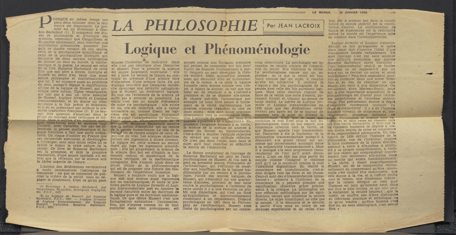 Page text (OCR generated): RESQUE en meme temps ont
paru deux volumes dont la ren-
contre est émouvante. Le pre-
mier est _un Ho'mmage (‘1 Gas—
tanaBachelard (1). I1 comprend des étu~
des de philosophie .et d’histoire des
scrences, cependant que Canguilhem et
Hyppolite notamment,_sans chercher une
conciliation pre’maturée, poussent jus-
qu’a ce double versant de son oeuvre,
celui de la psychanalyse scientifique et
celui de la psychanalyse littéraire, qui
deccuvre lesdeux moyens heterogenes
de donner un sens au monde, la mathe-
matique et la poésie. Le second est celui
de sa fille, Suzanne Bachelard, de cette
fille que son pere a élevée, instruite et
formee au point d’en faire une aussi
bonne philosophe et‘ mathématicienne
que lui. Il est consacré aussi au probléme
du _sens, puisqu’il dégage la signification
ultime de la logique de Husserl, qui pri-
Viiegiecette notion. Tlgiese remarquable,
qui suit pas a pas un livre essentiel
de Husserl, Logique formelle et Logique
transcendantale, et en donne un com-
mentaire a la fois précis et éclairant,
toii‘ten en préSentant par ailleurs la pre-
miere traduction francaise (2). II ne sau-
rait étre question d’analyser dans le
detail un 'ou'vrage aussi technique et dif-
_, 1 1H,“ . ,I .’., .m'. - -
.- , -- . 11
l’intérét.’ Avec Gagai’bles; tn 1
‘lemands, la pensée mathematique et 10-
vgique francaise a faitune perte irrepa-
rable. On risque d’oublier en France que
cos frecherches abstraites, si dévelop ées
a l’etranger, sont sans doute celles on se'
révele 1e mieux la vraie nature de la‘
raison. Ce livre de Suzanne Bachelard
est .la promesse, et déja la premiere
reaiisation, d’une oeuvre capitale, s’il est
Vrai que la réflexion sur la science soit
la tache urgente de l’heure.
L’auteur des Meditations cartésiennes
a_ voulu recommencer l’entreprise de
Descartes : ne pas se contenter de pré-
eiser 1e critére de la vérité, mais en dé-‘
gager 1e fandement. C’est ce;qu’on peut
(it) gamma 6 a Gaston Bachelard, par
Cangiiilhem, yppolite, Bouligand, Dagognet,
etc. P.U.F., 1957. , ‘ -
(2) La Lagi ue de Husserl, par Suzanne
Bachelard. P.1?.F.,’ i957. — Lagz‘que Iarmella
ﬁt La aqua: Ctinntiiscendasntale, par Edmond
usser, ra us on . uzanne- a h 1 rd.
P.U.F., 1957. , ‘ ' 3.0 e a
/
LA PHILOSOPHIE {ParJEAN LACROIX
Logique et H Phénoménologie /_
appeler ’1’intention» "’de radicalité. Mais
elle n’est pas identique chez Descartes
et Husserl. Pour le premier la science
est “encore largement incertaine elle
est a faire. Le second se trouve au con-
traire' en présence d’une science sfire
d’elle-méme, d’une science faite. Ce qui
explique peut—étre que Descartes rechers
che davantage une garantie metaphysi-
que et Husserl un fondement logique.
En tout cas l’existence de la science ne
sufﬁt pas a prouver sa possibilité; La
Vérité n’est pas un simple événement
de notre vie psycho-logiqué :, elle _existe ‘
en soi, elle est objective, elle a valeur
universelle ou, comme disent les logi-
ciens, elle est , apodictique. Critiquant
sur ce point l’interpret t'on’de Merleau
,queia“ aim: raped ité- t
tide laggnsee husse-rlienn‘e: Le r‘él
logiqg ’est de rendre comptede cette ob-_
jectiv‘ité du vrai. Les sciences objectives
portent des jugements a divers niveaux.
La logique est cette science au second
degré qui juge les jugements scientiﬁ-
ques 2, elle est proprement la science (10
la science. Son but est d’établir le fon-
dement radical et apodictique de la.
science veritable, de la mathématique
universelle. Elle s’inscrit ainsi dans ce
proje't ultime de la phénoménologie
qui est de proposer une théorie des fon-
dements de l’expérience humaine.
Husserl a toujours voulu que la logi- '
q‘ue soit une science ,aussi rigoureuse,
que les mathématiques, et toute 1a pre-
miére partie de Logique farmelle et Logi-
que transcendantale met en lumiere la.
parenté naturelle entre les doctrines de
la logique pure et les doctrines mathema-
vtiques. Ce que désire HusserlI c’est‘ une
formalisation exhaustive: l’axiomatisa-
tion,"qu1 s’impose comme lei de tout
,,expliciter sans, rien, présupposer, est
C
‘ pdtisSant lv’eXigen
pensée comme une fondation préalable
qui permet de‘rassembl‘e’r une fois pour
. toutes les énoncés fondamentaux a par-
tir desquels on .peut développer 1a thé‘o—
rie entiere. _Idéal aujourd’hui dépasse.
mais _qui découlait d’un bel enthousias-
me de la raison. A ce stade la logique
formellereste encore tournée‘ vers l’ob-
jet. A mieux la scruter, on voit que son
idéal est de renoncer a sa «naiveté»
premiere et de se dépasser elle—méme.
Si réussie soit—elle, l’axiomatique par
exemple ne nous livre jamais le fonde-
ment de la vérité mathématique. Les
diverses sciences regardent du caté de
leurs objets: elies sont toutesgorientées
directement vers la connaissatice:'.robj’ee:
\ ‘ mite,
la,"science de la science est amenée a
passer ' du formel au transcendantal,
c’est-a—dire a doubler l’attitude objective
du savant par une attitude re’flexive.’
Ce‘ n’est pas dans l’objet, mais dans le
sujet’qu’il faut chercher en deﬁnitive
1a source de l’objectivité.
,Le theme conducteur de l’ouvrage de
Suzanne Bachelard est. celui de l’anti-
psychologisme de Husserl. Si l’on met a
part sa. premiere oeuvre, Philosophie de
l’arzthmétz‘que, qui s’efforcait de remé-
dier aux insufﬁsances de la logique tra-
ditionnelle par un recours a la psycho-
logie, l’unité des oeuvres logiques\_ de
Husserl, qui s’étendent sur une quaran-
taine d’années, provient de leur lutte
contre le psychologisme. A l’intérieur de
cette unités 11 y a une evolution ou plu-
tot une dialectique, qui n’est au fond
'qu’explicitation et approfondissement
conduisant a un dépassement. D’abord
p‘sychologiste en 1901 dans sa Philoso-
ﬁhie de l’arithmétz’que, Husserl s’est
béré du psychologis’me par un ‘ centre,
' constitue le
coup objectiviste. La psychologie est in-
capable de rendre compte de l’objecti-
Vité ‘du savoir. Elle relativise la vérité.‘
Le psychologisme repose sur un so—.
phisme: de ce que la véritéest tou-
jours connue par‘un sujet, 11 conth
qu’elle est subjective. Il confond la
«région» des lois psychologiqu’es de la;
pensée avec celle des lois purement logi-
ques. Mais cette reaction risquait de
faire de la ve’rité une sorte d’absolu, pu-
rement form'el ettrénant au~dessus de
toute réalité. Le mérite de Logique ’for-
melle et Logique transcendantale en
1929 ainsi que des Meditations carté-
siennes peu apres est de se tourner de
nouyqau _ver ‘ le' ' ' l
vrai nest plus le mm (111
psychologisme, mais un pur regard, une
conscience orientée vers 1a véritét ce
que Husserl appelle l’ego transcendan-
tal. Descartes a été le fondateur de la
philosophie transcendantale puisqu’il' a
découvert «le grand retour sur s01-
meme qui correctement accompli méne"
a la subjectivité transcendantale ». Mais
ii a manqué «1e sens proprement trans-
cendantal de l’ego qu’il avait décou-
vert». L’ego ne fait. pas plus partie du
monde comme l’imagine 1e realisme
na‘if qu’il ne 1e construit comme 1e .cr01t
l’idéalisme dogmatique. En réalité 1a
conscience est intentionnelle, c’est-a—
dire dirigée vers les étres et les choses.
CeuX-ci sont des « transcendances imma-
nentes»: presents a l’intérieur de la
conscience 113 y peuvent prendre’ un'e
signification objective grace prec1se-
ment a la critique. La philosophie est
une réﬂexion méthodique sur les Signi-
ﬁcations 'vécues que constitue 1a pensee
directe. Le sujet constituant ne Cree pas
‘le monde: il 1e de'couvre at be dévoﬂe,
a partir -d’~une mise en ordre de ses
:diverses experiences et de celles d’au-
LE MON-DE. —— 25 JANVIER‘1958.
trui. Car le premier pas dans la consti-
tution du monde objectif est la consti»
tution d’autrui. La confrontation do
toutes les experiences est la rationalité
7 meme. Le monde est l’expérience mise
en commun dans l’intersubjec‘tivité,
Lagique farmelle et Logique transcen-
dantale ne fait qu’esquisser. le cadre'
dans 1equel. doit‘ s’inscrire l’idéalv d’une
connaissance fondée radicalement Tel
quel l’ouvrage n’estpas sans soulever
une difficulté essentielle. que precise
Suzanne Bachelard apres Cavailles :
'l’ego transcendantal' peut-il se fonder
lui—méme ou ne suppose—t-il pas un
autre ego,'ce dernier un autre. et ainsi
indéﬁniment ? Peut-étre cependant pour-
.rait-On s’orienter dans une autre direc-
tion at, an lieu de chercher un ego
absolu, s’en tenir a une dialectique. On
vretrouverait alors Merleau—Ponty, pour
"qui la. plus importante acquisition de la
phén’omérfobgie est_d’avoir joint l’extré-
meIs'ubjectivisme et l’extréme objecti-
visme‘. Plus précisément encore 1e degré
d’ob‘je‘ctivité correspond toujours au
degré desubjectivité : 11 y a en l’homme _
‘Iilusieurs‘ niveaux de conscience >_et,.'c%1;
r‘tr
merit, ‘ plusiieurséhoriaons
A. . Philosophie et"*Sciéhc‘é’ son .
tlo elles et sans cesse en chemin VETS
uneplus haute rationalité, 51, bien one ‘la
vie vraiment humaine se deplOie a. tia-
vers divers degrés de prise) oe CODSClCDC’e
et de responsabilité personnelle. Un ma-
nuscrit de‘ 1939 définit l’liistOire de la
philosophie, vue de 1’1nterieur, comme
la ’lutte incessante de la rAaison‘eveillee,
aspirant a venir a ellefmeme, a ‘attéein-
dre a sa propre comprehensmn, a real}-
ser une raison qui comprendrait concre- ‘
tement non seulement .elle-meme. mais
un monde qui existe indubitablement.
« La tache, y disait magniﬁquement
‘Husserl, 'est de se comprendre ration-
nellement en comprenantqu’étre raison-
nabl‘e c’est vouloir étre raisonnable ; que
cela .donne a la vie, et a l’effort tendu
vers "‘la raison, une dimensmn inﬁnie,
que la- ‘raison désigne ce vers quoi
l’homme en tant qu’homme tend dans
‘son' étre le plus intime, ce qui seu! peut
1e contenter, 1e rendre heureuxiz _que \la
raison ne souffre pas d’étre distinguee -
en théorique, pratique'Aet esthetiqueuou
ce qu’on voudra; qu’etre hornme cest
étre ou, au sens téléologique, c est devou-
étre. » _ _ . A -