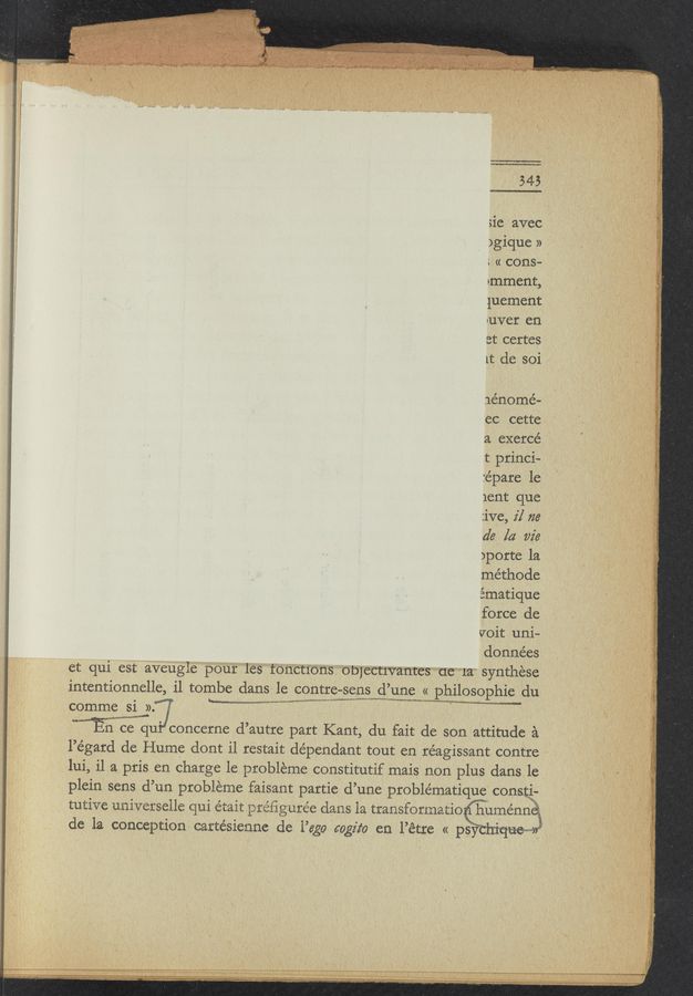 Page text (OCR generated): sie avec
)gique »
: « cons—
imment,
luement
»uver en .
at certes
lt de soi
Jénomé—
'ec cette ,
a exerce’
.t princi—
:épai:e 1e
1ent que
:ive, 2'] 716’
de la vie
)porte la
méthode
ématique
force de
{foit uni-
données
et qui est aveu‘gie‘ petiti‘les‘ "tbnEthﬁs ”"Obj’e‘CtIWtﬂt’i-ES"d‘ﬂ"‘*’1a‘ synthese
intentionnelle, i1 tombe dans le centre-sens d’une « philosophic du
L_.
comme si ». § ‘ a ,
mu concerne d’autre part Kant, du fait de son attitude a
l’égard de Hume dont i1 restait dependant tout en réagissant centre
lui, il a pris en charge 1e. probleme constitutif mais non plus dans le
plein sens d’un probléme faisant partie d’une problématique‘ conﬁg-
tutive universeile qui e’tait préﬁgurée dans la transforinatio q "
'u
I >‘\
