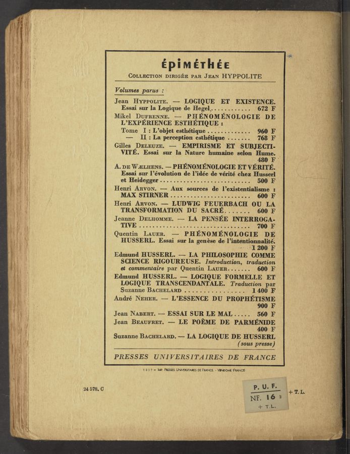 Page text (OCR generated): épiMérhéE
COLLECTION DIRIGEE PAR JEAN HYPPOLITE
Volumes parus :
Jean HYPPOLITE. — LOGIQUE ET EXISTEN CE.
Essai sur la Logique de Hegel, . . . . . . . . . . . 672 F
Mikel DQFBENNE. -—— PHENOMENOLOGIE DE
L’EXPERIENCE ESTHETIQUE :
Tome I:L’objet esthétique............. 960 F
—- II : La perception esthétique . . . . . . . 768 F
Gilles DELEUZE. — EMPIRISME ET SUBJECTI-
VITE. Essai sur la Nature humaine selon Hume.
, ' 480 F '
A. DE WZELHENS. -— PHENOMENOLOGIE ET VERITE.
Essai sur l’évolution de l’idée de vérité chez Husserl
'et Heidegger........................... 500 F
Henri ARVON. —— Aux sources de l’existentialisme :
MAX STIRNER 600 F
Henri ARVON. — LUDWIG FEUERBACH 0U LA
TRANSFORMATION DU SACRE. . . . . . . 600 F
Jeanne DELHOMME. —- LA PENSEE INTERROGA-
Quentin LAUER. —— PHENOMENOLOGIE DE
HUSSERL. Essai sur la genése del’ir‘itéhtio’nnalitéf.‘
“I 200E
Edmund HUSSERL. —— LA PHILOSOPHIE COMME
SCIENCE RIGOUREUSE. Introduction, traduction
ct commentaire par Quentin LAUER. . . . . . . 600 F
Edmund HUSSERL. — LOGIQUE FORMELLE ET
LOGIQUE TRANSCENDANTALE. Traduction par
SuzanneBACHELARD 1400 F
André NEHER. — L’ESSENCE DU PROPHETISME
900 F
Jean NABERT. — ESSAI SUR LE MAL . . . . . 560 F
Jean BEAUFRET. — LE POEME DE PARMENIDE
* 400 F
Suzanne BACHELARD. -- LA LOGIQUE DE HUSSERL
(sous presse)
*m
I -. e A
, g ...._ An. {A ’ s ,. VV .
,6 A . air . , _ ‘ V .,. r , A ,, ‘ *1 {w m g V
- ‘ ‘ N ‘ " "“ 1 t n . V ‘:' ’ ' ”
‘vr - ‘ - < - n
W 3' any .zmw V w ‘ " 9' 'k‘ a ‘ ‘ ' ’ 1
, l ’ _ v Jw . -
L . ‘ A ‘.,_: ,, .1 ~ ‘. o. w. ,, . . 1.
. . V .L, < v __ W
_. .- e . i , K -x,
- ‘ . 'r a .. ‘ ‘ ‘
.
"(A new i-.
: . "
’ 5" ”51:!” - Mi»
V
s2 «. (2,5957; ‘ A d
#1
,n» >
“’t
‘5' T.
I
q
‘. r
g:
,-, g
'4
s-.
1;
. .1"
-"'—.
1L ‘1: A
a, " 2r ‘
n i '_ A"
»‘.
. ‘ “’7
3‘ . .3
, ,_,
z- ,
1 i '
' neg
'.I -."z_‘
'~ _"2‘
. 'ii
a. ’3"
. , it
,‘1 .;
'y' L."
" "59‘,
¢ ’> ‘
2': 1-9-
, r9;
7 U’.
-, “ -_:
. 3 ,
!
,5"
5 "1
'fg'
‘ 2.;
1%.}
V . ‘i a;
. 13’
. (_ ,,,
. r;
,‘u
72,-!
L‘.
1‘.
;‘
:3"
z -./.
1.; .‘
.; .
‘ ‘8'
. w;
.‘ 3* _
5-2,.
.,,
‘
g a
. a;
. 5’1
.
I 1"?
, ’ 9..
, " .15
In . ,7
i "T
V g, ,
3 4’ 1'
‘I ’ /
‘ i .
x‘ ’
, ~ . Q"; 3
V ‘3; 1', '11
1 j ' --37
, c ' gt.
a ' .‘5’.
‘ r 1.
; / V
_ c ”i ‘
3’ g . ‘
-' v if
.. A.
i ’ '. ‘-' .
1 . ,f
. .
s 3 ’
'.' j
y H .
,é ~ ,‘
-‘ .I '3’
' .
4 i
3 “ .
-.» . , [m
_ ; -‘.' 4'
» . r .
V ' , 9 H
m 6‘
It 3 ‘»
' ' . w
. ﬁ‘ ' l ' J
: -.
r ..~ I‘
, ‘ ,
‘K r A
3
.1!
l; .
‘. e A l
'3, a ,
~a *‘ e 2
' i 3
2; ’ ‘
- 3 s I ,‘
' t ‘ .
i L, v 't
‘2 . i.
. a
a ‘ l
g x
g ,,
|
n
T; a 2 '
,3n
7
S
’3
, 1 (jig: 1
V ._.4.-
i. ' . "
_ «§
’1' t.
\' i
3
e"
I.
g
‘.
n
':
3.
Z
PRESSES UNIVERSITAIRES DE FRANCE
.M, L""' ..~. A,“ _
_ ,. "\
..u ‘ . 4 mm M .... s. ”rs-Aw
1 9 5 7 - M. Presses UNIVERSITNRES DE FRANCE - Vmoow. IFMNCE)
wax—1'
9.0
o A ~Y’
W W:
“MV'M' u
24 578. C
k " ﬂ ‘ ..‘;“J~"’
vi" .z. A
’ > n
V V »
H . A -. ,_ ., ~ 4‘ V_ .
. ’ . I1 ' A
I: “3!! t...” 'P l - . )
,....,7k 1 <4 :4-
v ~ “' ” Ln.-.“
- .- .z. I ,.- . ‘