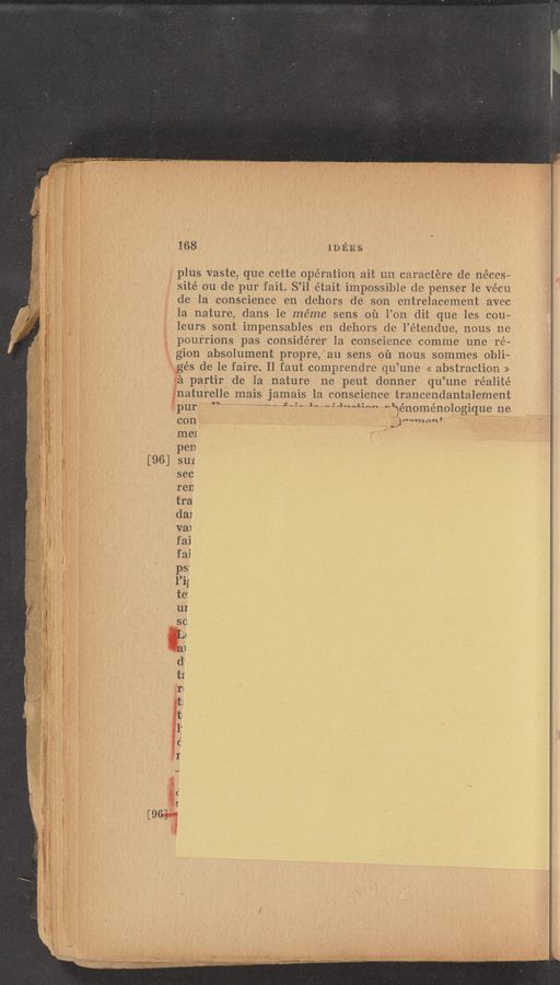 Page text (OCR generated): 168 _ IDEES
. plus vaste que cette operation ait 1111 caraciere de ne'ces—
sité ou de pur fait. S’il était impossible de penser le Vécu
de la conscience en dehors de son entrelacement avec
la nature, dans le méme sens 011 You dit que les cou—
Ieurs sont impensables en dehors de l’étendue, nous ne
pourrions pas considérer la conscience comme une ré~
gion absolument propre, au sens 01‘1 nous sommes obli—
gés de le faire. Il faut comprendre qu’ une << abstraction >>
:a partir de la nature ne peut donner qu’ une réalité
inaturelle mais jamais la conscience trancendantalement
2pur’ " 1‘ ‘31” ‘A W“““‘*"“ “ﬁénoménologique ne
con ' ,1""m‘m’ '
me1 '
pen
[96] su1
sec
ren
118+»;