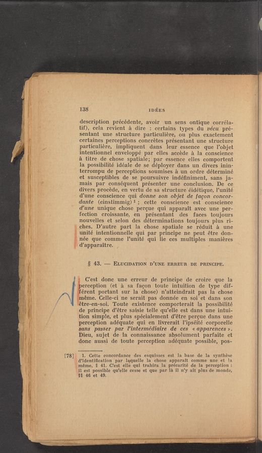Page text (OCR generated): [78]
138 wins
description précédente, avoir un sens ontique correla-
tif), cela revient a dire : certains types du vécu pré—
sentant une structure particuliere, ou plus exactement
certaines perceptions concretes présentant une st1ucture
particuliere, impliquent dans leur essence que l’objet
intentionnel enveIOppé par elles accede a la conscience
a titre de chose spatiale; par essence elles comportent
la possibilité idéale de se de’ployer dans un divers inin-
terrompu de perceptions soumises a un ordre déterminé
et susceptibles de se poursuivre indéﬁniment, sans ja—
mais par consequent presenter une conclusion. De ce
divers procede, en vertu de sa structure éidétique, l’unité
d’ une conscience qui donne son objet de fagon concor—
dante (einstimmigﬂ; cette conscience est conscience
d’une unique chose percue qui apparait avec une per—
fection croissante, en présentant des faces toujours
nouvelles et selon des determinations toujours plus ri-
ches. D’autre part 1a chose spatiale se réduit a une
unite' intentionnelle qui par principe ne peut étre don-
née que comme l’unit‘é qui lie ces multiples Inaniéres
d’apparaitre.
§ 43. —— ELUCIDATION D’UNE ERREUR DE PRINCIPE.
C’est donc une erreur de principe de croire que la
‘ perception (et a sa facon toute intuition de type dif-
férent portant sur la chose) n’atteindrait pas la chose
méme. Celle—ci ne serait pas donnée en soi et dans son
étre-en—soi. Toute existence comporterait la possibilité
de principe d’étre saisie telle qu’elle est dans une intui-
tion simple, et plus spécialement d’étre percue dans une
perception adéquate qui en livrerait l’ipséité corporelle
sans passer par l’intermédiaire de ces «apparences».
Dieu, sujet de la connaissance absolument parfaite et
donc aussi de toute perception adequate possible, pos-
1. Cette concordance des esquisses est la base de la synt‘hése
d’identiﬁcation par laquelle la chose apparait comme une et la
méme, § 41.1C’est elle qui trahira 1a précarité de la perception:
il est possible qu ’elle cesse et que par la i1 n’y ait plus de monde,
§§ 46 et 49.