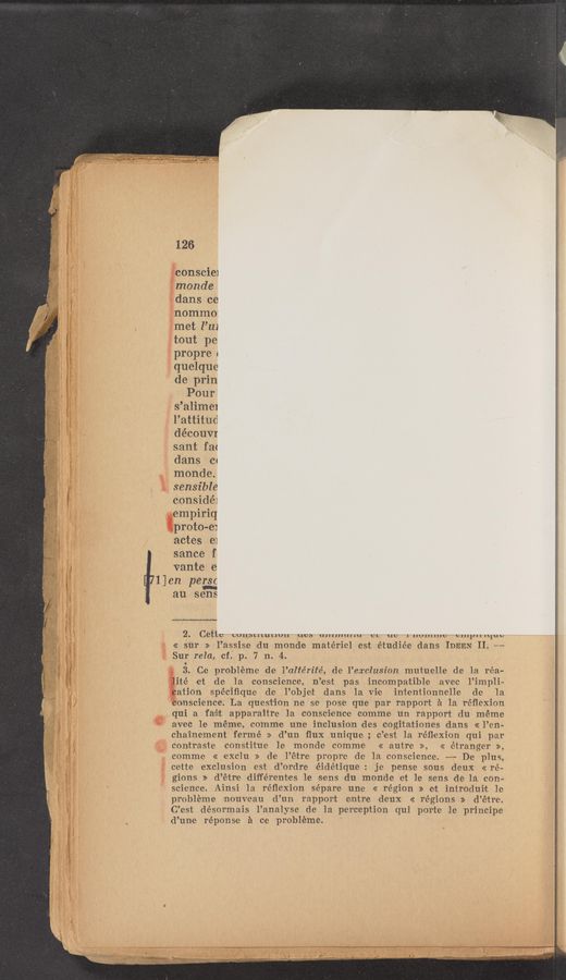 Page text (OCR generated): 126
conscie1
monde
dans ce
nommo:
met I’m
tout pe
propre4
quelque
de prin
Pour
s’alimel
l’attitud
découvr
sant fa<
dans Cc
monde.
sensible
considéi
empiriq
proto-e:
actes e1
sance f
Vante e
1 en crsc
131qu
2. CCtlc UUllbLlLuLIUII UUD ulllululiu UL ut: 111U11111u3 Cllltllllliub
<< sur » l’assise du monde materiel est étudiée dans IDEEN II. M
Sur rela, cf. p. 7 n. 4.
.
3. Ce probléme de l’altérité, de l’exclusion mutuelle de la réa-
li‘té et .de la conscience, n’est pas incompatible vavec l.’impli—
cation spéciﬁqure de l’objeit dans la Vie in'te-ntionnelle de la
conscience». La question ne se pose que par rapport a la réﬂexion
qui a fadrt apparaitre la conscience comme un rapport du meme
avec le meme, comme une inclusion des cogitaftiones «dans « l’en-
chainement fermé >> d’un flux unique; c’est la réflexion qui par
contraste constitue le mon-de commie << autre », << étranger »,
commie << exclu >> doe l’étre propre de la conscience. —~— De plus,
cette exclusion est d’ordre éidétique: je pense sous deux «re—
gions » d’étre different'es le sens du monde et l-e sens de la con~
science. Ainsi 1a réﬂexion sépare une << region >> et introduivt le
probleme nouveau d’un. rapport entire deux « regions >> d’étre.
C’est désormais l’analyse de la perception qui por‘t‘e 1e principe
d’unie réponse a cue probléme.
