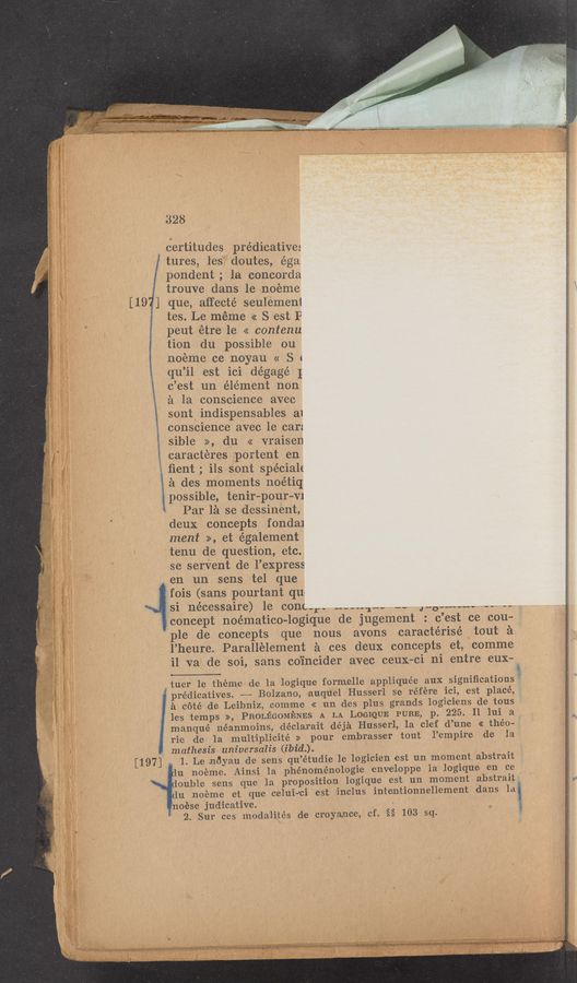 Page text (OCR generated): .....
328
certitudes prédicative:
tures, les’ doutes, égal
pondent; la concorda
trouve dans le noemc
[197] que, affecté seulemeni
tes. Le méme .<< S est F
peut étre le << contenu
tion du possible ou
noeme ce noyau « S c
qu’ilpest ici dégagé I
c’est un élément non
a la conscience avec
sont indispensables a1
conscience avec le car:
sible >>, du << vraisen
caracteres portent en
ﬁent; ils sont spécialc
a des moments noétiq
possible, tenir-pour-VI
.. , Par lél se dessinent,
} ' deux concepts fondai
ment >>, et également
tenu de question, etc.
se servent de l’express
en un sens tel que
r E ‘fois (sans pourtant qun
,si nécessaire) 16 conga”- ~~-~~1nv .. J“O"“"" " "
3 ,7
' 45,.s...” A,“ ,-‘ i.-.
concept noématico-logique de jugement : c’est ce cou—
le 'de concepts que nous avons caractérisé 7 tout £1
\l’heure. Parallélement é ces deux concepts et, comme
5:9 '17." ‘
_.' , a?
H...“ 3“
a co‘té de Leibniz, comm-e << un des plus grands logi:ciens d-e .tous
les temps >>, PROLEGOMENES A LA LOGIQUE PURE, p. 225. II lui a
manqué néanmoins, déclarait déjéi Husserl, 1a clef d’une' <<- théo-
rie de la m-ult'ipililcité » pour embrasser tout l’empire de la
mathesis universalis (ibid.).
Iprédicatives. ———- Bolzano, auquel Husserl se référe ‘ici, est placé,
1. Le noyau de sens qu’étudie leilogicien est un moment abstrait
du noéme et que celui-rci- est ‘inclus invtemtionnellement dans la
noése judicative. »
’ 2. Sur ces modalités de croyamce, cf. §§ 103 sq.
i1 va de soi, sans coincider avec ceux—ci ni entre eux—p
tuer 1e theme de la logique formelle appliquée aux signiﬁcations?
, [197]" .
19 ~ ' u noéme. A‘insi 1a phénomlénologie enveloppe 1a logique en ce
', ouble sens que la proposition logiqu‘e est un moment abstraiL