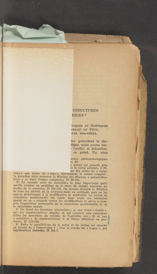 Page text (OCR generated): STRUCTURES
IQUES 2
ETIQUES ET NOET’IQUES
EELLE) DU VECU,
gUEs NON-HEELS.
tre précédent la dis-
tique, nous avons em-
: (reelle) et intention-
ce point. Un Vécu
rcz’ces phénoménologiques
r‘e III.
1 :noéme est poussée plus
IS 1a noese précisée, § 98.
- a sur des series do « carac—
téres» qui, joints an << sens», déierminent 1e noéme complet:
la premiere série concerne la ﬁl‘iation des diverses << préseniiﬁca»
iions >> let leurs fortmes composées, §§ 99-101.
3° La s-econde série dc caractéres, la plus impor‘tan-te puis—
qu’elle iramene .au probléme de la these: du monde, concerne lcs
modes de la croyance, §§ 101—115. On montre d’abord la ﬁlia’cion
de tous les de’rivés de [La croyance-mére ou certitude, puis on les
oppose globalement £1 la modiﬁcation dev ne‘utralité. La notion dc
conscience positionnelle est sailsie :danrs toute son extension
quand on en la compris toutes les modiﬁcations e1: qu’on a com-
pris 1’0pposition universelle de la conscience positionnelle est de
la conscience neutre. .
4° On étend les derniéres conclusions : a) aux vécus << fondés »
sur ides représent'a‘tions simples et qui ajoutent aux caractéres
d’étre leis caractéres du valabl-e, de l’agréable, etc; 1)) et aux ‘
« syntheses >> .de representations est de theses affect'ives ou pra-
tiques, §§ 115—124.
5° Enﬁn le parallélisme de la noése et du noéme est cherché ’
au niveau do 1% l’expressio'n s
2 e’est la. coach‘s din, «a: Logos a», des
significations énoncées, §§ 124:»?
1,- _7 7M. Wgzbgvr‘I-Z 5T,a_—un—~Tw, WWWWT V- "N“:
‘ ‘—-4—..n A.» ., _,/
'la‘h
'm
l “ ”~11?