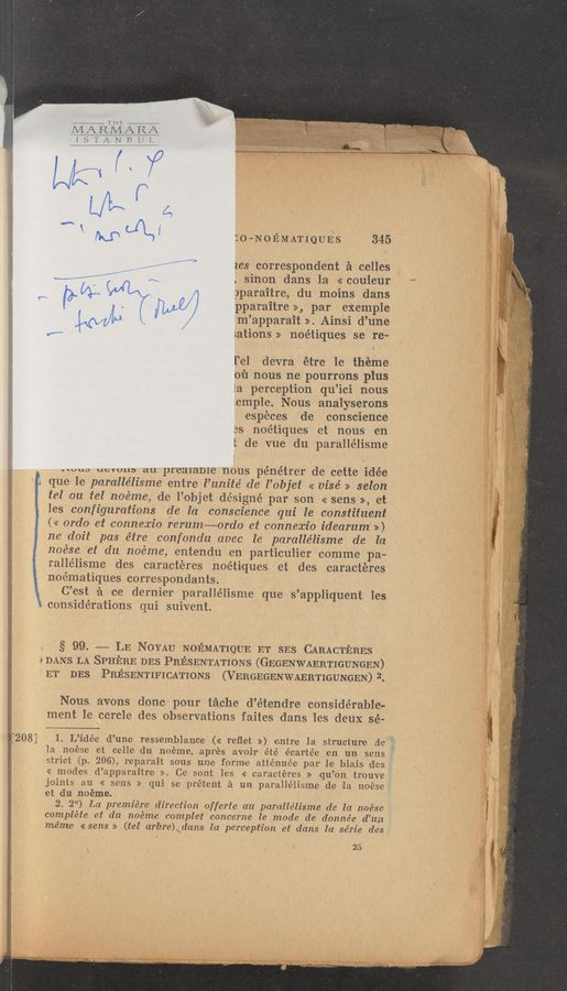 Page text (OCR generated): miﬁrﬁﬁ
ISTANBUL
\‘ {LP (1L)! :o—NoEMATIQUEs 345
......... . ----- zes correspondent r21 celles
mm A“ , sinon dans la «couleur
03.". ( ' c ,4 oparaitre, du moins dans
(w (3‘ .i ”W/ pparaitre >>., par exemple
,(afVL/LJ / m’apparait >>. Ainsi d’une
«w ;.ations >> noétiques se re-
l‘el devra étre 1e theme
on nous ne pourrons plus
[a perception qu’ici nous
emple. Nous analyserons
especes de conscience
es noétiques et nous en
t de vue du parallélisme
“uus uevuus au prealame nous pénétrer de cette idée
t». que le paralle’lisme entre l’unite’ de l’objet << visé » selon
tel on tel noéme, de l’objet désigné par son << sens >>, et
} les configurations etc In conscience qui le constituent
<< ordo et connexio rerum~0rdo et connexio idearum >>)
ne doit pas étre confondu avec le paralle’lisme de la
noése et du noéme, entendu en parti-culier comme pa-
rallélisme des caracteres noétiques et des caracteres
K noématiques correspondants.
C’est ﬁerce dernier parallélisme que s’appliquent Ies
considerations qui suivent.
§ 99‘. -~-— LE NOYAU NoEMATIQUE ET SES CARACTERES
9 DANS LA SPHERE DES PRESENTATIONS (GEGENWAERTIGUNGEN)
ET DES PRESENTIFICATIONS ‘(VERGEGENWAERTIGUNGEN) 2.
Nous avons donc pour téche d’étendre considerable-
ment 1e cercle des observations faites dans les deux sé-
:208] 1. L”idée d’une ressemblance (<< reﬂet >>) entre la structure de
1a noése et celle du noéme, aprés avoir e’té vécartée en un sens I
strict (p. 206), reparait sous unle forme a‘tténuc’e par le biais des
<< modes d’apparaitro >>. Ce sont lies << caractéres >> qu’on trouve
joints au << sens >> qui se prétent it urn paralle‘lisme de la noese
et du noeme. ' ‘
,2. 2°) La premiere direction offerte an paralle’lisme de la noése
complete et du noeme comple‘t concerne le mode de doinnée d’un
méme «sens >> (tel arbre) dans la perception et dans la se’rie des
. 25
m
m.‘ c