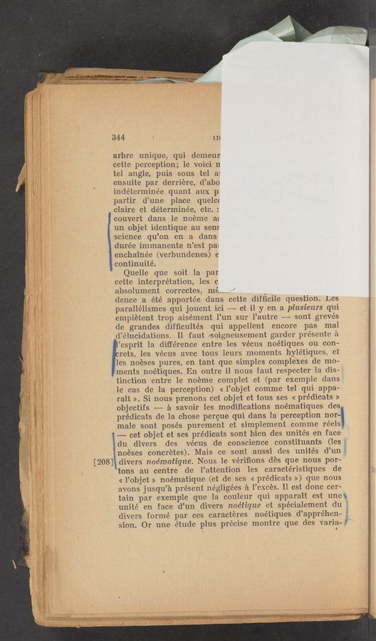 Page text (OCR generated): 344 4 ID
arbre unique, qui demeur
cette perception; le voici 11
tel angle, puis sous tel a1
ensuite par derriére, d’abo
huhﬁernﬁnee quant aux p:
partir d’une' place quelc<
claire et détermine’e, etc. :
couvert dans le' noéme a(
"un.objetidenthque au sens
science qu’on en a dans
durée immanente n’est pa:
enchainée (verbundenes) e
i continuité.
Quelle que soit la par
cette interpretation, les c
absolument correctesZ mé--_-~” , A“
dence a été apporte’e dans cette difﬁcile question. Les
paralléliSmes qui jouent ici —- et il y en a plusieurs qui
empietent trop ais-ément .l’un sur l’autr‘e --— sont grevés
de grandes difﬁcultés qui appellent encore pas mal
d’élucidations. Il faut soigneusement garder présente a
’esprit 1a difference entre les ve'cus noétiques ou con-
rets, les vécus avec tous leurs moments hylétiques, et‘
les noéses pures, en tant que simples complexes de mo—
ments noétiques. En outr'e i1 nous faut respecter 1a dis-
tinction “entre le 'noeme complet et (par exemple dans
le cas de la perception) << l’objet comme tel qui appa—
rait ». Si nous prenons cet objet'et tous ses << prédicats >>
objectifs -—-—— a savoir les modiﬁcations noématiques des
prédicats de la chose percue- qui dans la perception nor-t
male sont posés purement et simplement comme reel-s:-
-—-—- cet objet et ses prédicats sont bien des unités en face
:du divers des vécus. de conscience constituants (les
noeses concr’etes). Mais ce sont aussi des unit-es d’un
' [208] divers noématique. Nous 1e vérifions dés que nous por—
tons au centre de l’attention les caractéristiques de 39;;
<< l’objet >> noématique (et de ses << prédicats >>) que nous 3
avons jusqu’a présent négligées a l’exces. Il est donc cer—
tain par exemple que la couleur qui apparait est unet
unite en face d’un divers noétique et spécialement du é
divers formé par ces caracteres noétiques d’appréhen-— 3
sion. Or une étude plus precise montre que des varia- I
-"~J‘5s~1/~!$.€‘