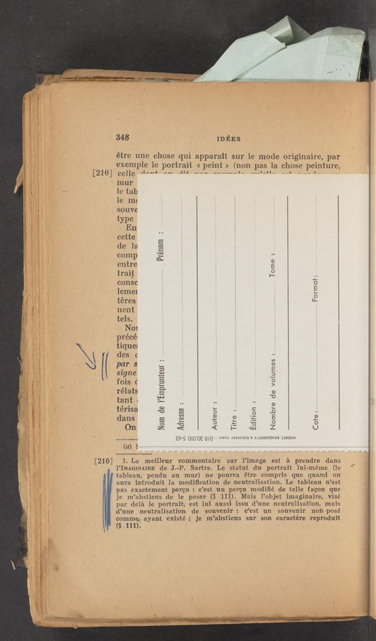 Page text (OCR generated): 348 IDEES
étre une chose qui apparait sur le mode originaire, par
example 1e portrait << peint >> (non pas la chose peintur,
[210] ceHe 4““* A“ '3‘ “av A«A«~d~ ,uJ-n- -ii,“-“.u- -_
*vnnur
1e tab
1e rn(
p gs. souve
” A? N type
§j\ 5 , Iin
a: . \cette
; de la
conop
entre
trai}:
;¢_ consc
.“E? ; lennel
(i, ’ téres
54 ' 'nth
A tels.
*3 PQOI
' préce
tiques
des 0
‘par 3
saqne
fois C
rélats
tant 1
térisa
dans
()n
Prénom 2
Tﬁme . .,
.. Format:
O
9
diiion
Nam de I’Emprunteur
Nombre de veiumes :
Auteur
Titre
G}
W
V)
G.)
L—
13
ﬂ ‘1.”
€99
000 09 8'0 . 5'de man/mete: ‘53 mamanewta 1333st
(a) E_A_
'y - [210] 1. Le meillleur commentaire sur l’image lest :21 prendre dans
V ' ‘I’IMAGINAIRE die J.-P, Sartre. Le statut du portrait. lui-méme (1e
tableau, pendu au mzur) ne 'pourra étre compris que quand on ‘
aura irntrodutit 1a modiﬁcation de inzeut‘ral‘isaition. Le tableau n’est
pas lexacrt‘ement 'pergu :‘ c’est “uni pergu modiﬁé de .tellne fagon q-ue
je m’abstie‘ns de- le poser (§ 111). Mais l’objet ‘imaginairse, vi'sé
par delé lie portrait, est lu’i auss‘i issu d’une neu'tralisatéilo‘n, mais
d’une ine'utralisa'ti-on d-e souvenir: c’est 1L1]. souvenir 1101‘) ~posé
commie: ayant existé ; je m’abstiens sur son caractére‘ reproduizt
(§ 111).
ewe ,_. ,“4 ,__.,. .._< f .,,. __ ,_ r,“ ._~_ __ __ ,_. We