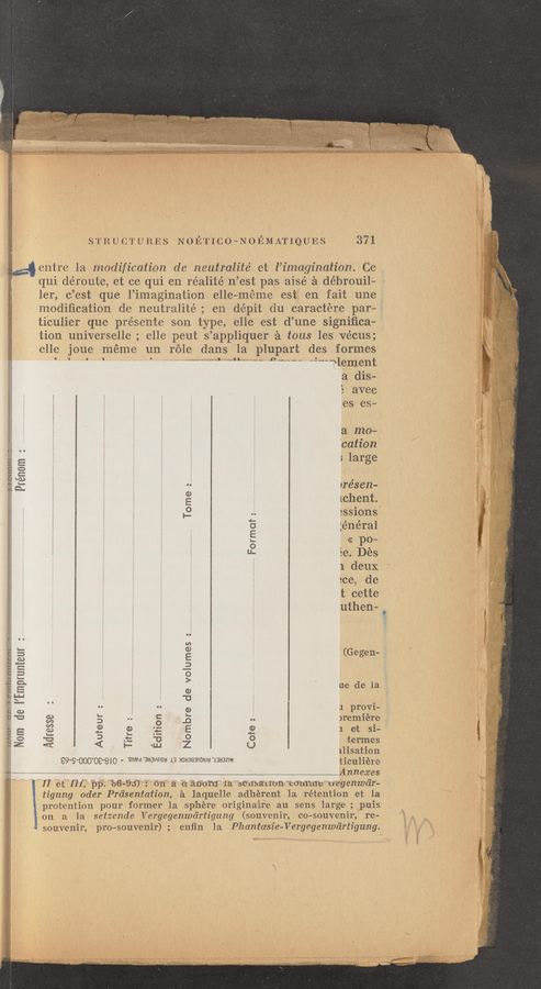 Page text (OCR generated): .......
STI‘iUCTUEES NOETICO»NOEMATIQUES 371
g denim la Ilmdification de I'zeutralité et l’imagi’nation. Cc
: qui démute, at ce qui en réalité n’est pas aisé‘ é débroui1~
ler, c’est que l’imagination elle—méme est en fait une
modiﬁcation (16 neutralité; en dépit du caractére par-
ticulier que présente son type, 6116 est d’une signiﬁca-
tion universelle ; elle pent s’appliquer '3 tous les Vécus;
clle joue méme un réle dans la plupart des. formes
°’ ' " “"U-J “"- “‘ ‘3‘“uu “3“‘ﬁlement
a dis—
5 avec
.es.es~
9 ‘I I 'I ,
a ma»
‘cation
;large
3
0
mw
Prénum
r1‘é88ﬂ—
[chent
:ssions
:énéral
<< pom
Se. Dés
1 deux
ace, de
t cette
g." shaggy”? Q .-..‘...~.-..‘...-...‘.;...u..u
Tome:
O
O
:9
(Ge gen-
we de la.
a. provi-
premiére
1 at si~
termes
11isat=ion
99'9'OOO'OS’BIQ a. 'saWd‘aagI/xnoa .13 massanow 1333mm ‘ticuliére
- 7,, 7. r _ Annexes
" ” “”II Téfﬂf; 7M5- %6-§3) 1“ 6n” 5‘ 7617531150chfa’”‘sé1fsali'oﬂ"’C(711‘ii‘llfe"“u”e'genwc’ir—
tigung Oder Prd'sentation, a ‘laquelle adhérent 1a rétention et la
protention pour former la :sphérue origina‘i‘re xa‘u sens large ; puis
. 011 a la setzende Vergegenwdrtigung (souvenir, co—souvenir, rel-
souvenir, pro—souvenir); en'ﬁn Ia, Phantasie—Vergegenwc‘irtigung.
an. 5? rye-m mas-9:3:
Mom de I’Emprumeur
difion :
Nombre de volumes
Adresse
Auteur 2
Tifre 2
semar
‘LLI
uthen— g
é.mm =