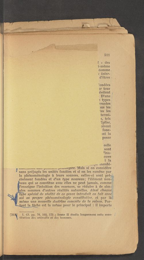 Page text (OCR generated): 511
E :1» des
i-méme
comme L
1 infer-
d’étres
iondées K
11' tour
. ’évélent ,
"C ' , D’une ..
1 7 ‘ 3 types
’ . rrantes
_- , _ i ' )us les
tes les
'eter‘mi—
s, tels’
Eglise,
‘ oivent
fenc—
mt la
poser
celle
sont
*‘ina—
ouve
._ i la
,_ 1111110 maubi-
wwwuww “1w ”Nun,“ [,1 wuegzee Mais si on considere
5 sans préjugés Ies unites fondées et si on les raméne par
la phénoménologie £1 leurs sources, celles-ci sont prém
cisément fondées e1 d’un type nouveau; l’élémeni 11011-5;
eau qui se constitue avec elles ne peut jamais, commei'
l’enseigne l’intuition des essences se réduire :1 de Sim-1
les sommes d’autres réalités naturelles. Ainsi (11111111191
type spe’cz'al de réalité de ce genre 111110111111 1311 {c111 owes"
301' sa propre phénoménalagie c01131‘1'11111111e e1 par la;
meme une nouvelle dactrine concrete de la raison. Par-
utﬂiﬁﬁ‘e est la meme pour le principal : i1 importe
[31 1. Cf. pp. 70, 103, 175; IDEEN II éitudie longuement cette conga
titution des animalia 'et des hommes. 1