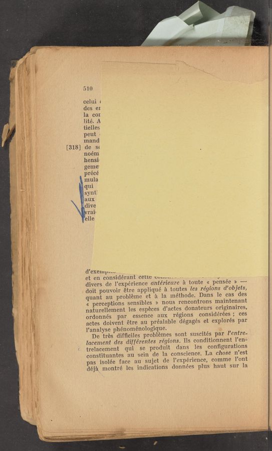 Page text (OCR generated): [318]
510
celui «
.des (31
la cor.
lité. A
* tielles
peut .
mand
de ’se
noém
hensir
gemei
précé
, mula
et en considerant ceue WWWMW . , ,_ .1 ,s
divers de l’exprérience dntérieure 2‘1 toute << pensée >> .._.....
; doit pouvoir etre applique é..toutes les régions d’objets,
quant au probileme et £1 la méthode. Dans le cas des
<< perceptions sensibles >> nous rencontr'ons; maintenant
naturellement les espéces d’actes donateurs originaires,
ordonnés par essence aux regions considérées; ces
actes. doivent étre au préalable dégagés et explores par
V l’analyse phenomenologique.
De tres difﬂciles problemes sont suscités par Penna».
lacement des différentes régions. 11s conditionnent l’eni:
trelacement qui se produit dans les conﬁgurations
constituantes au 'sein de la conscience. La chose n’est
as isolée face au sujet de l’expérience, comme l’ont
‘déjéln montré les indications données plus haut sur la