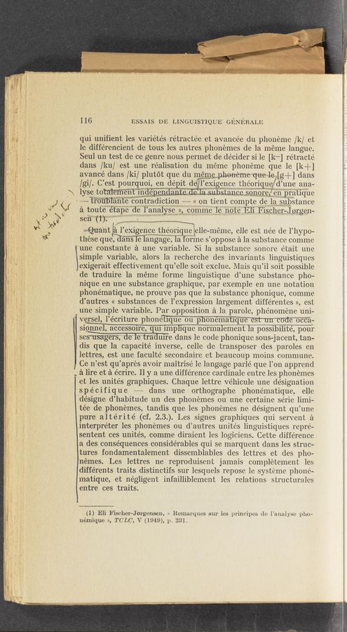 Page text (OCR generated): ._ . ”3...... a...“ ”1..-...” N...—»a...4.4..1..
116, ‘ ESSAIS DE LINGUISTIQUE GENERALE
qui unifient les varie’tés ret1 actee et avancée du phoneme /k/ et
le différencient de tous les autres phonemes de la meme languc.
Seul un test de ce genre nous permet de decider si le [k-] rétracté
dans /ku/ est une realisation du méme phoneme que le [k—H
aVancé dans /ki/ plutot que du 111cm meneme que1eAg+] dans
/gi/. C’ est pourquoi, en dépit qul-‘EXIgeIlCB theorlquefd’une ana—
\ lyse totaiement Independanfp do 13 qnhqtqnf'f‘ sonorei‘" e11 prathue
191‘) V “11‘“ﬁblante contradlctlon ~——- « on tient compte de la substance
a toute etape de l’analyse 115con1me 1e note hli Escher-Jargon-
9x1 sen (I) 1» w m...
' wsguant ‘ le’Xigence theor1q11§§elle-meme elle est nee de l’ hypo-
-1 $130 these queWIangage, la fo11n‘e s’ oppose a la substance comme
‘une constante a une variable. Si la substance so11o1e était 1111c
isimple variable, alors la recherche des invariants linguistiques
'CeXigerait effectivement qu’elle soit exclue. Mais qu’il soit possible
de traduire 1a méme forme linguistique d’une substance pho~
'- nique en une substance graphique, par exemple e11 une notation
phonématique, ne prouve pas que la substance phonique, comme
, d’autres « substances de l’eXpression largement différentes », est
1 ' - une simple variable. Par opposition a lab parole, phe’noméne uni-
; 7* 1 ' versel l’écriture phonétique 011 phonématiqum-
siw, accessoire, qui implique normalement 1a possibilité, pour
‘ semsa‘ger'sg”de"‘le‘tr‘aduife dans le code phonique sous-jacent, tan-
dis que la capacité inverse, celle de transposer des paroles en
., _ 2.x?“ 5 1, 1 Ce n’est qu’aprés avoir maitrisé le langage parle’ que l’on apprend
s 1 .. ' 5 q a lire et a écrire. 11 y a une difference cardinale entre les phonemes
‘5 i "? - ‘ " I et les unites graphiques. Chaque lettre ve’hicule une designation
, spécifique —~—- dans une orthographe phonématique, elle
, 5, ’ de’signe d’ habitude un des phonemes 011 une certaine série limi—
l ' § tée de phonemes, tandis que les phonemes ne désignent qu’ une
pure altérité (of. 2.3.). Les signes graphiques qui servent a
, A , interpreter les phonemes on d autres unités linguistiques repré—
‘ [7 * i , 'sentent ces unite’s comme diraient les logiciens. Cette difference
" ‘ ' a des consequences considérables qui se marquent dans les struc-
‘ tures fondamentalement dissemblables des lettres et des pho—
nemes. Les lettres ne reproduisent jamais completement les
' diffe'rents traits distinctifs sur lesquels repose le systeme phone—-
matique, et negligent infailliblement les relations structurales
entre ces traits.
5% 1; ,5 (1) Eli Fischer-Jorgensen, << Remar-ques sur les principes do l’analyse pho-
"1 ’1 I ' némique », TC'LC'a V (1949): P- 231'
lettres, est une faculté secondaire et beaucoup moins commune.