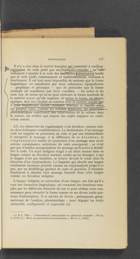Page text (OCR generated): 'R—i
PHONOLOGIE 117
ll 11’ y a 1ien dans la société humaine q111 ressemble a unewsup—
MM plan’gjjmi du code parlé pa1 ses rephques Visuelles on WM
seulement s ’ajouter a ce code des auxﬂlaires EaraSItanes tandis
que le code parlé, constamment et inaltérablement, continue a
fonctionner. Il est tout aussi. impossible de soutenir que la forme
linguistique est manifestée par deux substances équipollentes
~—-— graphique et phonique -~ que de prétendre que la forme
musicale est manifestée par deux variables _... les notes et les
sons. Car, de meme qu’on ne peut abstraire la forme musicale de
la matiere sonore qu ’elle organise, de meme la forme, en phone-
matique, doit étre étudiée en relation avec la matiere sonore 11c
Wf‘ﬁrkM' 111w 1,
le ‘code unguisuque eh01311,reaaapte d1sseque et class1f1e selonm
ses propres Voies. Cemme les echeHes‘ musmales les strncimpq
phonemathues const1tuent 11ne mterventlon de la culture dans
la nature, un artifice qui impose des regles logiques au conti~
nuum sonore.
2.5. Les de’marches du cryptanalyste et du décodeur, concues com-
me dear. techniques complémentaires. Le destinataire d’un message
code’ est suppose e11 possession du code et par son intermédiaire
il interprete le message. A la difference de ce décodeur, 1e
cryptanalyste tombe en possession d’un message sans avoir
aucune connaissance anterieure du code sous-jacent ; ce n’est
que par d’habiles manipulations du message qu’il arrive 51 déchif—
frer le code. U11 sujet indigene réagit a un texte e'noncé dans sa
langue comme un decodeur normal, tandis qu’un e'tranger, a qui
la langue 11’est pas familiere, se trouve devant le texte dans la
situation d’un cryptanalyste. Le linguiste qui aborde une langue
totalement inconnue procede comme un cryptanalyste jusqu’a ce
que, par un déchiffrag‘e graduel du code en question, i]. réussisse
finalement a aborder tout message formulé dans cette langue
comme 1111 decodeur indigéne.
L’usager, indigene 011. naturalisé, d’une langue, 11ne fois qu’il a
recu 11ne formation linguistique, est conscient des fonctions rem-
plies par les diffe’rents elements du son et peut utiliser cette con-
naissance pour re’soudre la forme sonore en ses divers traits por-
teurs d’information. ll se servira de divers « presupposes gram-
maticaux de l’analyse phonématique » pour dégager les traits
distinctifs, configuratifs et expressifs (1).
M
(1) KL. Pike : << Grammatical prerequisites to phonemic analysis >>, 'W 0rd,
3 (1947) et << More on graini'niatical prerequisites >1, Word, 8, (1952).