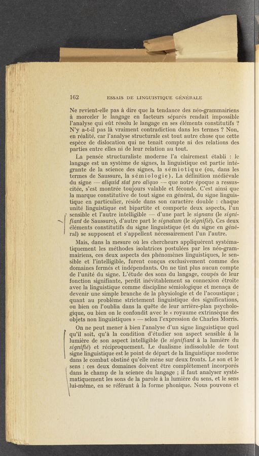 Page text (OCR generated): “(7.
«M ..- .4 w 4—,. ~
A
4-9» Inadz‘k‘ a
.9 ,
162 ESSAIS DE LINGUISTIQUE GENERALE
Ne revient—elle pas a dire que la tendance des néo-grammairiens
a morceler 1e langage en facteurs séparés rendait impossible
l’analyse qui eﬁt résolu 1e langage en ses éléments constitutifs ‘?
N’y a-t—il pas la vraiment contradiction dans les termes ‘? Non,
en réalité, car l’analyse structurale est tout autre chose que cette
espéce de dislocation qui ne tenait compte ni des relations des
parties entre elles ni de leur relation au tout.
La pensée structuraliste moderne l’a clairement établi : 1e
langage est un systeme de signes, la linguistique est partie inté—
grante de la science des signes, la se’miotique (ou, dans les
termes de Saussure, 1a sémiologie). La definition médiévale
du signe -——— aliquid stat pro aliquo ~— que notre époque a ressus-
citée, s’est montrée toujours valable et féconde. C’est ainsi que
la marque constitutive de tout signe en général, du signe linguis—
tique en particulier, re’side dans son caractere double : chaque
unité linguistique est bipartite et comporte deux aspects, l’un
sensible et l’autre intelligible —-— d’une part 1e signans (le signi-
fiant de- Saussure), d’autre part 1e signatum (1e signifié). Ces deux
éléments constitutifs du signe linguistique (et du signe en géné—
ral) se supposent et s’appellent nécessairement l’un l’autre.
Mais, dans la mesure ou les chercheurs appliquerent systema-
tiquement les me’thodes isolatrices postule’es par les néo—gram-
mairiens, ces deux aspects des phénoménes linguistiques, 1e sen-
sible et l’intelligible, furent concus exclusivement comme des
domaines fermés et inde’pendants. On ne tint plus aucun compte
de l’unité du signe. L’étude des sons du langage, coupés de leur
fonction signifiante, perdit inévitablement sa connexion étroite
avec la linguistique comme discipline sémiologique et menaca de
devenir une simple branche de la physiologie et de l’acoustique;
quant au probléme strictement linguistique des significations,
ou bien on l’oublia dans la quéte de leur arriére—plan psycholo-
gique, ou bien on 1e confondit avec le « royaume extrinséque des
objets non linguistiques » —— selon l’eXpression de Charles Morris.
On ne peut mener a bien l’analyse d’un signe linguistique quel
qu’il soit, qu’a 1a condition d’étudier son aspect sensible a la
lumiere de son aspect intelligible (le signifiant a la lumiere du
signifié) et réciproquement. Le dualisme indissoluble de tout
signe linguistique est le pOint de départ de la linguistique moderne
dans le combat obstiné qu’elle méne sur deux fronts. Le son et le
sens : ces deux domaines doivent étre completement incorporés
dans le champ de la science du langage, - i1 faut analyser systé—
matiquement les sons de la parole a la lumiere du sens, et le sens
E1ui-méme, en se référant a la forme phonique. Nous pouvons et
‘1
\