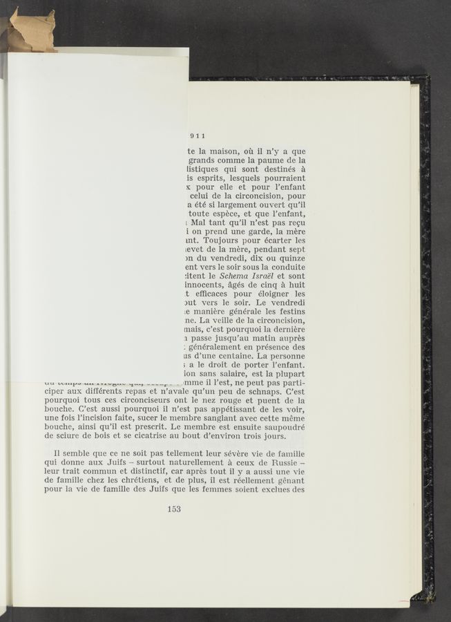 Page text (OCR generated): 911
te la maison, 01‘1 i1 n’y a que
grands comme la paume de la
listiques qui sont destinés a
is esprits, lesquels pourraient
x pour elle et pour l’enfant
celui de la circoncision, pour
a été si largement ouvert qu’il
toute espece, et que l’enfant,
i Mal tant qu’il n’est pas reou
i on prend une garde, 1a mere
int. Toujours pour écarter les
LCVBt de la mere, pendant sept
)n du vendredi, dix ou quinze
ent vers le soir sous la conduite
:itent 1e Schema Israel et sont
innocents, ages de cinq ‘a huit
.t efﬁcaces pour éloigner les
)ut vers le soir. Le vendredi
Le maniere générale les festins
ne. La veille de la ciroonoision,
mais, o’est pourquoi 1a derniere
.1 passe jusqu’au matin aupres
; généralement en presence des
us d’une oentaine. La personne
; a le droit de porter l’onfant.
ion sans salaire, est la plupart
uu temps an “”0.” ‘11-, “Hr - _ -imme i1 l’est, ne peut pas parti-
cipor aux différents repas et n’avale qu’un peu de schnaps. C’est
pourquoi tous ces circonciseurs ont 1e nez rouge et puent de la
boucho. C’est aussi pourquoi i1 n’est pas appétissant de les voir,
une fois l’incision faite, suoer 1e membre sanglant aveo oette meme
bouoho, ainsi qu’il est prescrit. Le membre est ensuito saupoudré
do sciuro de bois et se cicatrise au bout d’environ trois jours.
11 semblo quo co no soit pas tellement leur se’voro Vie de famille
qui donno aux Juifs — surtout naturellement a oeux do Russio —
leur trait oommun et distinctif, car apres tout i] y a aussi une vie
de famille chez les chrétiens, et de plus, il est roellement gonant
pour la Vie do famille dos Juifs que les femmes soiont exclues dos
153
