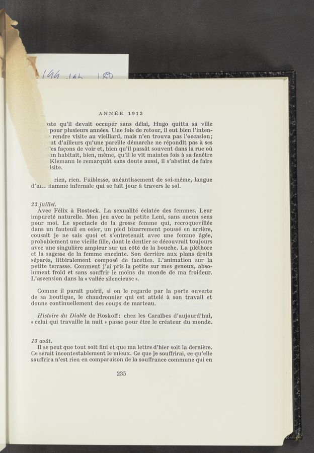 Page text (OCR generated): ANNEE 1913
iste qu’il devait occuper sans délai, Hugo quitta sa Ville
pour plusieurs années. Une fois de retour, il eut bien l’inten-
~. rendre Visite au Vieillard, mais n’en trouva pas l’occasion;
ut d’ailleurs qu’une pareille démarche ne répondit pas a ses
“es faeons de voir et, bien qu’il passat souvent dans la rue oil
in habitait, bien, meme, qu’il 1e Vit maintes fois a sa fenétre
Kiemann 1e remarquat sans doute aussi, i1 s’abstint de faire
isite.
rien, rien. Faiblesse, anéantissement de soi-méme, langue
d’u1-c Hamme infernale qui se fait jour a travers 1e sol.
23 juillet.
Avec Félix a Rostock. La sexualité éclatée des femmes. Leur
impureté naturelle. Mon jeu avec la petite Leni, sans aucun sens
pour moi. Le spectacle de la grosse femme qui, recroquevillée
dans un fauteuil en osier, un pied bizarrement poussé en arriere,
cousait je ne sais quoi et s’entretenait avec une femme agée,
probablement une Vieille ﬁlle, dont 1e dentier se découvrait toujours
avec une singuliere ampleur sur un cote de la bouche. La pléthore
et la sagesse de la femme enceinte. Son derriere aux plans droits
séparés, littéralement compose de facettes. L’animation sur la
petite terrasse. Comment j’ai pris la petite sur mes genoux, abso-
lument froid et sans souffrir 1e moins du monde de ma froideur.
L’ascension dans la « vallée silencieuse >>.
Comme il parait puéril, si on 1e regarde par la porte ouverte
de sa boutique, 1e chaudronnier qui est attelé a son travail et
donne continuellement des coups de marteau.
Histoire du Diable de Roskoff: chez les Carai’bes d’aujourd’hui,
<< celui qui travaille la nuit » passe pour étre le créateur du monde.
13 aoﬁl.
11 se peut que tout soit fini et que ma lettre d’hier soit 1a derniere.
Ce serait incontestablement le mieux. Ce que je souffrirai, ce qu’elle
souf‘frira n’est rien en comparaison de la souﬁrance commune qui en
235