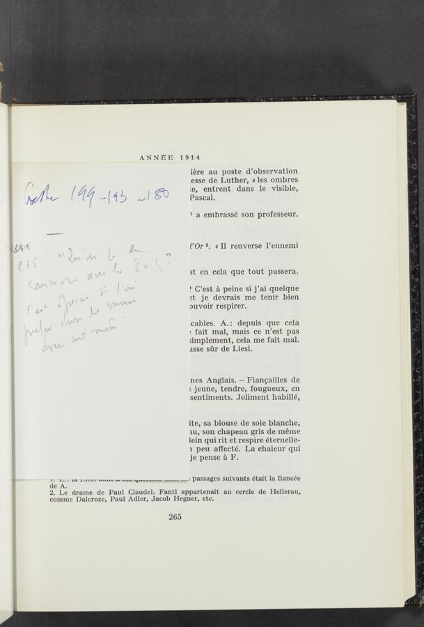 Page text (OCR generated): ANNEE 1914
iere au poste d’observation
g , , ,esse de Luther, « les ombres
’1 / / ’ i t t d n 1e Visible
/7/ I, j 3 \ e, en ren a s , f
Myw 1; /( 7/ .2 { ‘1 j) A, ’ Q2“) Pascal. g
1 a embrassé son professeur.
‘1 ' l’Or 2. « Il renverse l’ennemi
st en cela que tout passera.
P C’est a peine si j’ai quelque
3t je devrais me tenir bien
ouvoir respirer.
.cables. A.: depuis que cela
: fait mal, mais ce n’est pas
simplement, cela me fait mal.
JSSB sﬁr de Liesl.
{nes Anglais. — Fianeailles de
: jeune, tendre, fougueux, en
sentiments. J oliment habillé,
ite, sa blouse de soie blanche,
1u, son chapeau gris de meme
lein qui rit et respire éternelle-
1 peu aﬁecté. La chaleur qui
je pense a F.
g 1. 14. . 1a. Mes; W... .. w. 1------“ m--- "J passages suivants était 1a fiancee
' de A.
2. Le drame de Paul Claude]. Fantl appartenait au cercle de Hellerau,
comme Dalcroze, Paul Adler, Jacob Hegner, etc.
265