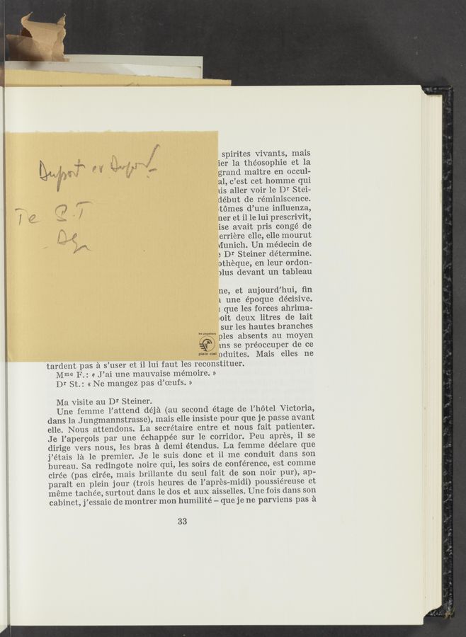 Page text (OCR generated): spirites Vivants, mais
ier 1a théosophie et la
,2, grand maitre en occul-
é? a1, c’est cet homme qui
us aller voir 1e Dr Stei—
début de reminiscence.
@4939" ”MW
g) .. ,3 .tomes d’une inﬂuenza,
” ner et i1 1e lui prescrivit,
ise avait pris congé de
;,5 f .erriere elle, elle mourut
, ” gr“ VIunich. Un médecin de
a Dr Steiner determine.
otheque, en leur ordon-
)lus devant un tableau
ne, et aujourd’hui, ﬁn
1 une époque decisive.
l que les forces ahrima-
uoit deuX litres de lait
sur les hautes branches
ples absents au moyen
V” ms se préoccuper de ce
WW“ oduites. Mais elles ne
tardent pas a s’user et i1 lui faut les rcconstituer.
Mme F.: (I J’ai une mauvaise mémoire. »
Dr St.: « Ne mangez pas d’oeufs. »
Ma Visite au Dr Steiner.
Une femme 1’attend déja (au second étage de l’hotel Victoria,
dans la J ungmannstrasse), mais elle insiste pour que je passe avant
elle. Nous attendons. La secretaire entre et nous fait patienter.
Je l’apercois par une échappée sur le corridor. Peu apr‘cs, i1 se
dirige vers nous, les bras a demi étendus. La femme declare que
j’étais 1a le premier. Je 1e suis donc et i1 me conduit dans son
bureau. Sa rcdingote noire qui, les soirs de conference, est comme
cirée (pas cirée, mais brillante du seul fait de son noir pur), ap-
parait en plein jour (trois heures de l’aprcs—midi) poussiéreuse ct
meme tachéc, surtout dans le dos ct aux aisselles. Une fois dans son
cabinet, j’essaic dc montrer mon humilité -— que je ne parviens pas a
33
