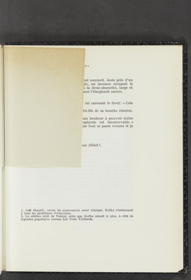 Page text (OCR generated): _nd sommeil. Assis pres d’un
gie, un inconnu occupait 1e
5 1a demi—obscurité, large et
nné l’élargissait encore.
T lui caressait 1e front: « Cela
tit-ﬁls de sa bouche édentée.
ain bonheur £1 pouvoir écrire
:sphyxie est inconcevable. »
{ue tout se passe comme si je
)an Illitch 2.
1. Ndé Skautik: revue du mouvemcnt scout tcheque. Kafka s’intéressait
2‘1 tous les problemes d’éducation.
2. Le celebre re’cit de Tolsto'l', cclui que Kafka aimait le plus, a c6té de
légendes populaires comme Les Trois Vieillards.