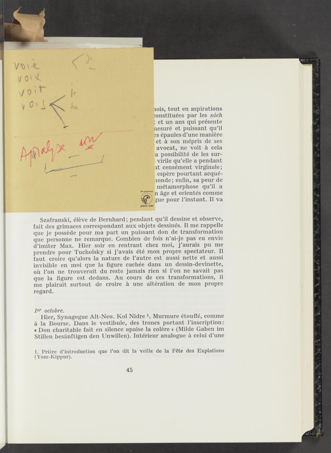Page text (OCR generated): lOiS, tout en aspirations
:onstituées par les nich
: et un ans qui présente
nesuré et puissant qu’il
w , ' ‘ W/ as épaules d’une maniere
M et a son mépris de ses
Wﬁﬂ/l >6: avocat, ne voit a eela
MN .1 (”M f a possibilité de les sur-
3 ,1. -. Virile qu’elle a pendant
1t censément Virginale;
. espere pourtant acqué—
nonde; enﬁn, sa peur de
métamorphose qu’il a
n age et orientés comme
gue pour l’instant. Il va
In papetiors
l‘.
i pleln cuel
Szafranski, él‘eve de Bernhard; pendant qu’il dessine et observe,
fait des grimaces correspondant aux objets dessine’s. 11 me rappelle
que je possede pour ma part un puissant don de transformation
que personne ne remarque. Combien de fois n’ ai-je pas eu envie
d’imiter Max. Hier soir en rentrant chez moi, j’aurais pu me
piendre pour Tueholsky si j ’avais été mon prOpre spectateur. Il
faut croire qu ’alors la nature de l’autre est aussi nette et aussi
invisible en moi que la ﬁgure caehée dans un dessin— devinette,
ou l’on ne trouverait du reste jamais rien si l’on ne savait pas
que la ﬁgure est dedans. Au cours de ces transformations, il
me plairait surtout de croire a une alteration de mon propre
regard.
10" oclobre.
Hier, Synagogue Alt-Neu. Kol Nidre 1. Murmure étouﬁé, comme
a la Bourse. Dans le vestibule, des trones portant l’inscription:
« Don charitable fait en silence apaise la colere » (Milde Gaben im
Stillen besiinftigen den Unwillen). Intérieur analogue 2‘1 celui d’une
1. l’riere d’introduction que l’on (lit la veille de la Fete des Expiations
(Yom—Kippur).
45