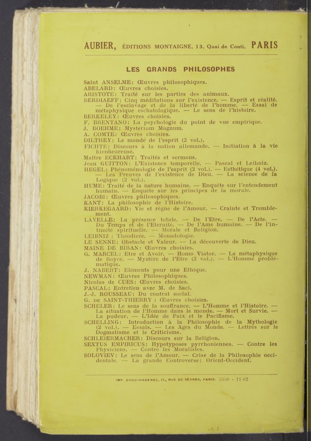 Page text (OCR generated): AUBIER, EDITIONS MONTAIGNE. 13. Quaide Conti, PARIS .. ‘
LES GRANDS PHILOSOPHES
Saint ANSELME: ‘(Euvres philosophiques.
ABELABD: Gﬂuvres choisies.
AlllSTOTli: Traité sur les parties (les animaux.
liEltlHAEFF: (linq‘ meditations sur l’existence. — Esprit et réalité.
~— De l’escla’vage ct de la liberté de l’homme. — Essai de
metaphysique escliatologique. —— Le sens de l’histoire.
.BEHKELEY: (Euvres choisies.
F. BHENTANO: La psychologie du point de vue empirique.
J. BOEHME: Mysterium Magnum.
A. COMTE: (Euvres choisies.
DIL’l‘llEY: Le monde (1e l’esprit (2 VOL).
,li‘l(‘.ll’l‘l£: Discours a la nation allcmande. ~- Initiation a la vie
hienlicureuse.
Maitre liCKHART: Traités et sermons.
Jean GUITTON: L’Existence tcmporelle. ~—~ Pascal ct Leibniz.
lllﬂGEL: Pliénomenologic de l’esprit (2 VOL). —-— Esthétique (4 VOL).
Les l’reuvcs. (le l’existence de Dieu. —— La science de la
Logiqxw (2 VOL). '
ll UME: Traité de la nature humaine. -——— Enquete sur l’entcndement
liumain. —--—u— Enquete sur les principes (le la morale.
JACOBI: Euvres philosophiques.
KANT: La philosophic (le l’Histoire.
KIEHKEGAARD: Vic et regne de l’Amour. —- Crainte et Tremble—
ment. . /
LAVELLE: La presence totale. «~- De l’Etre. -~~—- De l’Acte. -—-
l)u Temps et de l’Etcrnite. -~~- De l’Ame liumaine. --—~— De l’in-
tim-ite spirituelle. * Morale ct Religion.
LlilllNlZ : "l‘lu‘odicée. - l‘vlonadologie.
LE SENNE: Obstacle ct Valeur. —-—— La (lécouvcrte (le Dieu.
MAINE DE BlllAN: '(Euvres choisies.
Gr. MARCEL: litre et Avoir. —— Homo Viator. -—-— La métaphysique
(le lloyve. -~-— Mystere (le l’Etre (2 VOL). m- L’Homme proble-
matiquc.
J. NABISHT’: lﬁlén‘lents pour une Etliique.
NEWMAN: (Euvres Philosophimles.
Nicolas (le CUES: '(Euvres choisies.
PASCAL: Entreticn avec M. de Saci.
J.-—J. BOUSSEAU: Du contrat social.
(l. on SAINilﬂ’l‘llIE-RBY : (Euvres choisies.
SCHELEB: Le sens de la souﬂrance. —— L’Homme et l’Histoire. ——
La situation de l’llomme (lans le monde. —- Mort et Survie. —-
La pudeur. —— L’ldée de Paix et le Paciﬁsme.
SCHELLING: Introduction a la Philosophie de la Mythologie
(2 VOL). —— Essais. —— Les Ages (lu Monde. —— Lettres sur le
Dogmatisme et le Criticisme.
SCHLEIEHMACHER: Discours sur la Religion.
SEXTUS EMPIRICUS: I-Iypotyposes pyrrhoniennes. —— Contre les
l’liysiciens. Contre les Moralistcs.
SOLOVIEV: Le sens (1e l’Amour. Crise de la Philosophie occi-
(lcntale. -——— La gramle (lontroverse: ()rient-Occident.
”up. GROU-RADENEZ, ll, RUE DE stvncs, PARIS. 3;?)le - 1 1—02
at
\