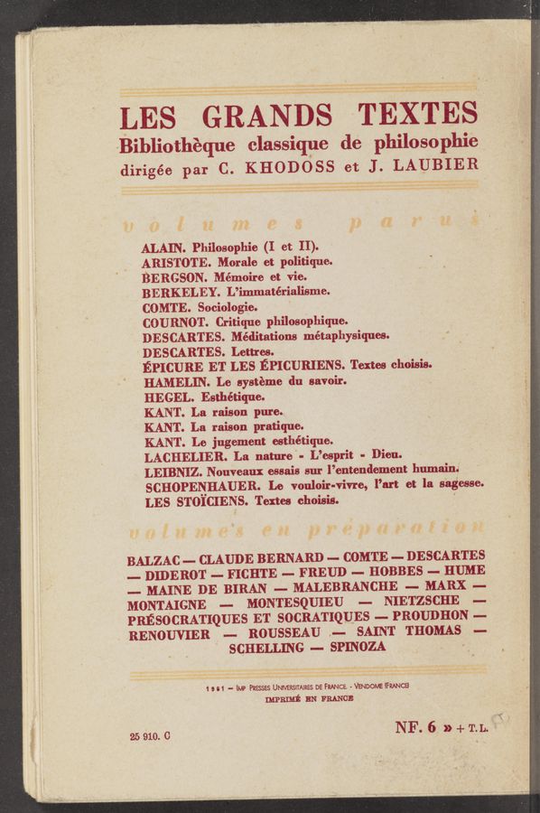 Page text (OCR generated): 2
~... . v - L ‘52,.
Dw' , »:;'-: ‘.<‘~
Bibliothéque classiqDe de philo so phie
dirigée par C. KHODOSS et J. LAUBIER
ALAIN. Philosophie (I et II).
ARISTOTE. Morale et politique.
BERGSON. Mémoire ct vie.
BERKELEY. L’immatérialisme.
COMTE. Sociologie. '
COURNOT. Critique philosophique.
DESCARTES. Méditations métaphysiques.
DESCARTES. Lent-es. ,
EPICURE ET LES EPICURIENS. Textes choisis
HAMELIN. Le systéme du savoir.
HEGEL. Esthétique.
KANT. La raison pure.
KANT. La raison pratique.
KANT. Le jugement esthétique. '
LACHELIER. La nature ‘ - L’esprit - Dion.
LEIBNIZ. Nouveaux essais sur l’entendement humainé
SCHOPENHAUEB. Le vonloir-vivre, I’m et la sagesse.
LES STOICIENS. Textes choisis. ' .
BALZAC —— CLAUDE BERNARD — CDMTE — DESCARTES
.— DIDERDT — FICHTE — FREUD — HOBBES - HUME
—- MAINE DE BIRAN _— MALEBRANCHE — MARX .—
MDNTAIGNE —— MONTESQUIEU —- NIETZSCHE .—
PRESDCRATIQUES ET SDCRATIQUES .— PROUDHON .—
RENDUVIER — RDUSSEAU .— SAINT THOMAS .—
‘ SCHELLING -— srmozA .
1 s 61 — lMP Paesses UNNERSITAIRES DE cha - VENDOME (FRANCE
mam EN FRANCE
NF. 6 » + ToLo A