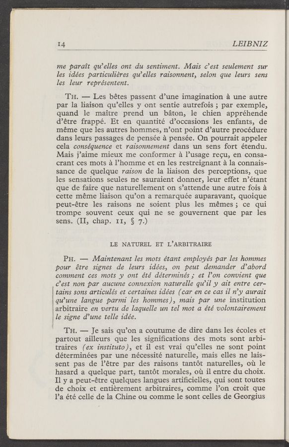 Page text (OCR generated): I4 LEIBNIZ
me paraé‘t qu’elles ont du sentiment. Mais c’est seulement sur
les ide’es particulz'e‘res qu’elles raisonnent, selon que leurs sens '
les leur repre’sentent.
TH. -— Les bétes passent d’une imagination a une autre
par la liaison qu’elles y ont sentie autrefois 5 par exemple,
quand 1e maitre prend un baton, 1e chien appréhende
d’étre frappé. Et en quantité d’occasions les enfants, de
meme que les autres hommes, n’ont point d’autre procedure
dans leurs passages de pense’e a pensée. On pourrait appeler
cela consequence et raz'sonnement dans un sens fort étendu.
Mais j’aime mieux me conformer a l’uSage reou, en consa-
crant ces mots a l’homme et en les restreignant a la connais-
sance de quelque raison de la liaison des perceptions, que
les sensations seules ne sauraient donner, leur effet n’étant
que de faire que naturellement on s’attende une autre fois a
cette meme liaison qu’on a remarquée auparavant, quoique
peut-étre les raisons ne soient plus les memes; ce qui
trompe souvent ceux qui ne se gouvernent que par les
sens. (II, chap. 11, § 7.)
LE NATUREL ET L’ARBITRAIRE
PH. --— Maz'ntenant les mots e’tant employés par les hommes
pour e‘tre signes de Zeurs ide’es, on pent demander d’abord
comment ces mots y ont été de’termz'ne’s ; et l’on conm’ent que
c’est non par aucune connexion naturelle qu’z'l y ait entre cer-
5 tains sons articule’s et certaz’nes z'de’es (car en ce cas z'l n’y aurait
gqu’une langue parmz’ les hommes), mais par une institution
Earbitraire en vertu de laquelle un tel mat a été volontairement
le signe d’une telle z'dée.
TH. — Je sais qu’on a coutume de dire dans les écoles et
partout ailleurs que les signiﬁcations des motssont arbi-
traires ( ex instituto), et il est vrai qu’elles ne sont point
déterminées par une nécessité naturelle, mais elles ne lais-
sent pas de l’étre par des raisons tantot naturelles, on 1e
hasard a quelque part, tantot morales, 01‘1 i1 entre du choix.
11 y a peut-étre quelques langues artiﬁcielles, qui sont toutes
de choix et entierement arbitraires, comme l’on croit que
l’a été celle de la Chine ou comme 1e sont celles de Georgius