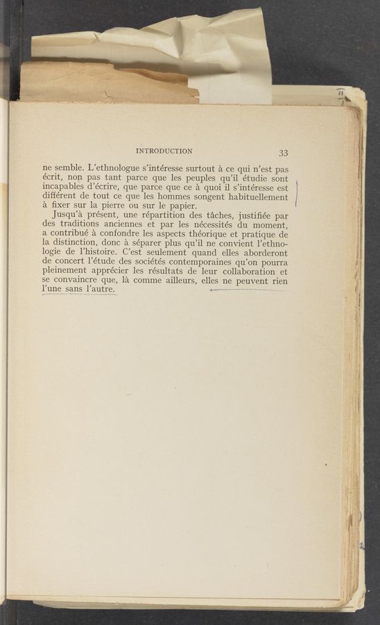 Page text (OCR generated): INTRODUCTION 33
ne semble. L’ethnologue s’intéresse surtout a ce qui n’est pas
écrit, non pas tant parce que les peuples qu’il étudie sont
incapables d’écrire, que parce‘ que ce a quoi il s’intéresse est
different de tout ce que les hommes songent habituellement
a ﬁxer sur la pierre ou sur ’le papier.
Jusqu’a présent, une repartition des taches, justiﬁée par
des traditions anciennes et par les nécessités du moment,
a contribué a confondre les aspects théorique et pratique de
la distinction, donc a séparer plus qu’il ne convient l’ethno-
logie de l’histoire. C’est seulement quand elles aborderont
de concert l’étude des sociétés contemporaines qu’on pourra
pleinement apprécier les résultats de leur collaboration et
se convaincre que, la comme ailleurs, elles ne peuvent rien
yum? “5%,115 l’autre. M... c .o , V
éx
'é
o
_§
§
E