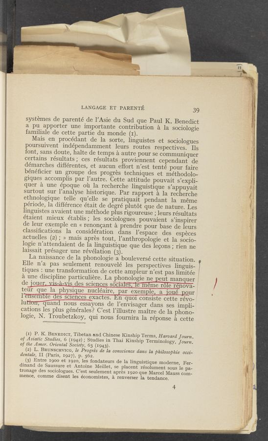 Page text (OCR generated): systemes de parenté de l’Asie du Sud que Paul K. Benedict
a pu apporter une importante contribution a la sociologie
familiale de cette partie du monde (I).
Mais en procédant de la sorte, linguistes et sociologues
poursuivent inde’pendamment leurs routes respectives. Ils
font, sans doute, halte de temps a autre pour se communiquer
certains résultats; ces résultats proviennent cependant de
démarches différentes, et aucun effort n’est tenté pour faire
bénéﬁcier un groupe des progres techniques et. methodolo—
giques accomplis par l’autre. Cette attitude pouvait s’eXpli-
quer a une époque ou la. recherche linguistique s’appuyait
surtout sur l’analyse historique. Par rapport a la recherche
ethnologique telle qu’elle se pratiquait pendant la mémee
période, la difference était de degré plutot que de nature. Les
linguistes avaient une méthode plus rigoureuse ; leurs résultats
e’taient mieuX établis; les sociologues pouvaient s’inspirer
de leur exemple en « renoncant a prendre pour base de leurs
classiﬁcations la consideration dans l’espace des especes
actuelles (2) ; » mais apres tout, l’anthropologie et la socio—
logie n’attendaient de la linguistique que des lecons ; rien ne
laissait présager une révélation (3). .
La naissance de la phonologie a bouleversé cette Situatlon.
Elle n’a: pas seulement renouvele’ les perspectives linguis-
tiques : une transformation de cette ampleur n’est pas limitée
a une discipline particuliere. La phonologie nepeut manquer
de jouer. Vis-a—vis des sciences sdci‘aies,“ie' meme role rénova— ’
teﬁT que la physique nucléaire, par exemple, a joué pour
1"ensemble des sc1ences exactes. En quoi consiste cette re’vo-
luti'oTIT‘Q'ﬁand nous essayons de l’envisager dans ses impli-
cations les plus générales? C’est l’illustre maitre de la phono-
logie, N. Troubetzkoy, qui nous fournira la réponse a cette
(I) P. K. BENEDICT, Tibetan and Chinese Kinship Terms, Harvard journ.
of Asiatic Studies, 6 (1942) ; Studies in Thai Kinship Terminology, fourn.
of the Amer. Oriental Societ , 63 (1943).
(2) L. BRUNSCHVICG, te Progres de la conscience dans la philosophic occi-
dentale, II (Paris, 1927), p. 562.
(3) Entre 1900 et 1920, les fondateurs de la linguistique moderne, Fer-
dinand de Saussure et Antoine Meillet, se placent résolument sous le pa-
tronage des sociologues. C’est seulement apres 1920 que Marcel Mauss com-
mence, comme disent les économistes, a renverser la tendance.
4
LANGAGE ET PARENTE 39