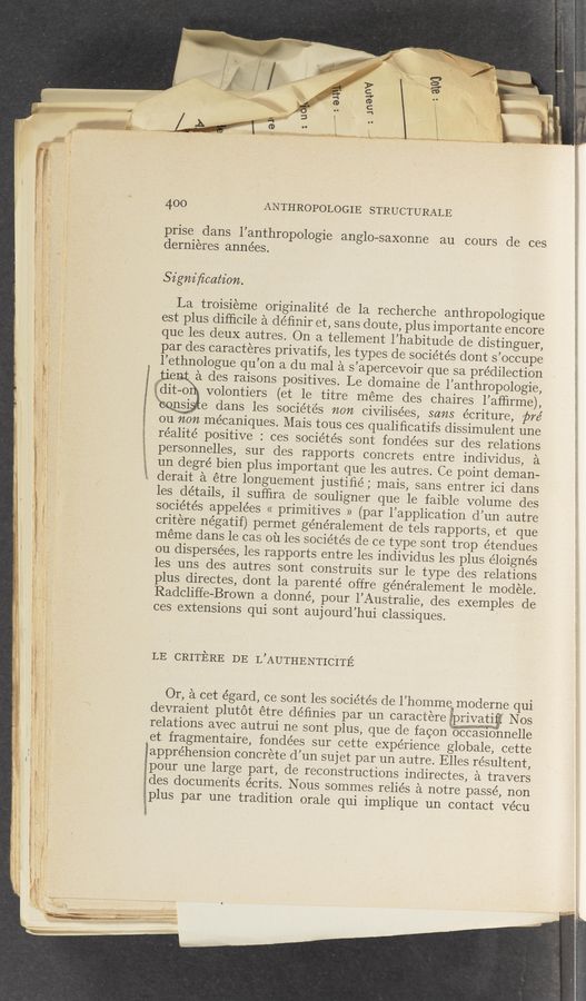 Page text (OCR generated): . 1
I ‘
"- w" ’vy l-r. A, x l, . , v -. ‘-u ' .
. , 7, U1? ﬁlimﬂj¢ 33% if“: yaw/<1 gwmumwwmk ”termed-mm? ' .
400
i prise dans l’anthro
“ , ‘ dernieres années.
Signiﬁcatz’on.
11 La tr01s1eme originahté de
est plus difﬁcile a deﬁmr et sans dou
t; que les deuX autres. On a tellement ’
, l’ethnologue qu’on
, tie des raisons positives. L
: §:dit—o volontiers (et le titre
dans les socie’tes non
on on me’caniques. Mais tous ce
n ' , L 'réalité positive : ces sociétés s
. ' personnelles, sur des rapports concr
i» g un degré bien plus important que les
‘ é derait a étre longuement justiﬁé; m
, " les details, il sufﬁra cle souligner que
'5 sociéte’s appele’es « primitives » (
critere négatif) permet ge’néralement d
meme dans le cas ou les sociétés de
ou dispersées, les rapports entre les
les‘uns des autres sont construits
plus directes, dont la parenté offre
Radcliffe-Brown a donné, pour l’Au
.mw
”‘mmiv 3’" r1“ -*- «hk'ef'r'w. rw A ' ‘
”WM“ ' 1‘ w r A “
1 . '
LE CRITERE DE L’AUTHENTICITE
\ w c .
Or, a cet égard, ce sont les socie’tés de
m m 351‘?
relations avec autrui ne sont plus, que
et fragmentaire, fondées sur cette eX
rappréhension concrete d’un sujet par u
pour une large part, de reconstructio
des documents écrits. Nous sommes r
1. plus par une tradition orale qui im
v n. , r.” in .A - e n“ «r _ '1 ‘ ‘
r ;. ‘ avatar e ' ~ " ”‘ “ .u ~ .- * '
we.-. low. «Me ~ _< ﬂ n ‘ﬁr, ‘ V“ - i. v r -
- _r._. _. a . A . .r \
«V p ‘ -\‘\r‘0" v. - , ~
rem "
" . cl u 1“” r). . g‘
A) .,c r. , _.-4-<i..v~.«r
_ ., , _ _4_,..-.,»_ a .17....» .r—m-ecwemm #126 rm is: \
_ < 4 - » ‘ < v ‘W :
3%
ANTHROPOLOGIE STRUCTURALE
pologie anglo—saxonne au cours de ces
par des caracteres privatifs, les types de soc ’
a du mal a s’apercevoir que sa predilection
e domaine de l’anthropologie,
meme des chaires l’afﬁrme)
civilisées, scms écriture, 75
s qualiﬁcatifs dissimulent une
ont fondées sur des relations
ets entre individus,
autres. Ce point deman-
ais, sans entrer ici dans
le faible volume des
par l’application d’un autre
e tels rapports, et que
c ce type sont trop étendues
individus les plus e’loignés
sur le type des relations
généralement le modele.
stralie, des exem
ces extensions qui sont aujourd’hui classiques.
l’homme moderne qui
devraient plutot étre déﬁnies par un caractere Wfl Nos
de facon ”cas1onelle
périence globale, cette
n autre. Elles résultent,
ns indirectes, a travers
eliés a notre passé, non
plique un contact vécu