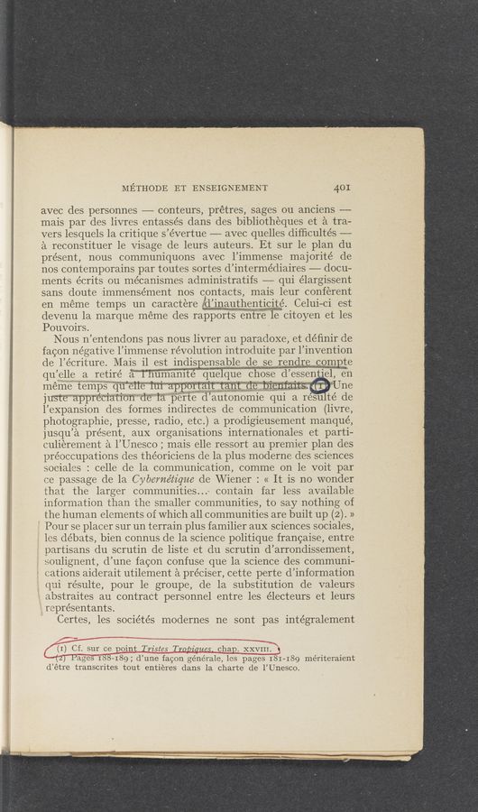 Page text (OCR generated): METHODE ET ENSEIGNEMENT 401
avec des personnes —— conteurs, prétres, sages ou anciens ——
mais par des livres entassés dans des bibliotheques et a tra—
vers lesquels la critique s’évertue -— avec quelles difﬁcultés —-
a reconstituer 1e Visage de leurs auteurs. Et sur le plan du
present, nous communiquons avec l’immense majorité de
nos contemporains par toutes sortes d’ intermédiaires — docu-
ments écrits ou mécanismes administratifs — qui élargissent
sans doute immensément nos contacts, mais leur conferent
en meme temps 1m caractere mauthentimte Celui— ci est
devenu la marque meme des rapports entre le citoyen et les
Pouvoirs.
Nous n’entendons pas nous livrer au paradoxe, et déﬁnir de
facon negative 1’1mmense revolution introduite par l’invention
de l’e’criture. Mais il est indispensable de se a
qu ’elle a retire Wmamté quelque chose (1’ essentiel en
meme temps qu e11e 1111 apportan: tant C1e memmm,”
juste‘ “appréano‘n de la perfe (1’ autonomie qui a 1esu té de
l’eXpansion des formes indirectes de communication (livre,
photographie, presse, radio, etc.) a prodigieusement manque,
jusqu’a present, auX organisations internationales et parti-
culiérement a l’Unesco ; mais elle ressort au premier plan des
préoccupations des the’oriciens de la plus moderne des sciences
sociales : celle de la communication, comme on 1e voit par
ce passage de la Cybernétz’que de Wiener : (1 It is no wonder
that the larger communities”, contain far less available
information than the smaller communities, to say nothing of
the human elements of which all communities are built up (2). »
Pour se placer sur un terrain plus familier auX sciences sociales,
les débats, bien connus de la science politique francaise, entre
partisans du scrutin de liste et du scrutin d’arrondissement,
soulignent, d’une facon confuse que la science des communi-
cations aiderait utilement a préciser, cette perte d’information
qui re’sulte, pour le groupe, de la substitution de valeurs
abstraites au contract personnel entre les électeurs et leurs
représentants.
Certes, les sociétés modernes ne sont pas intégralement
(1) Cf. sur ce point Twistes Tropiques, chap. XXVIII’.’ v
‘(2) Pages 188-189; d’une facon générale, les pages 181—189 mériteraient
d’étre transcrites tout entieres dans la charte de l’Unesco.
