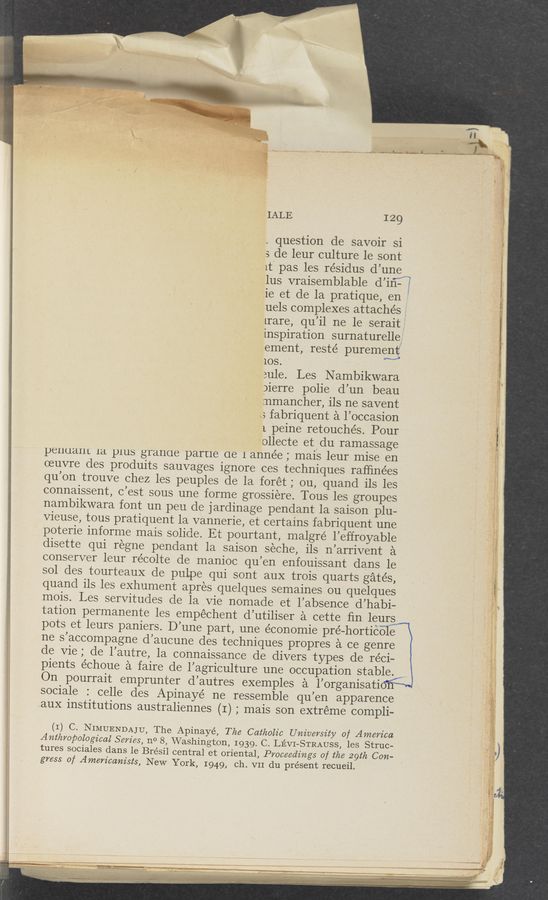 Page text (OCR generated): iALE 129
, question de savoir si
3 de leur culture le sont
lt‘ pas les résidus d’unem
lus vraisemblable d’iﬁf’E
ie et de la pratique, en ?
uels complexes attaches J
mare, qu’il ne le serait , .
inspiration surnaturelles“ ‘ i
.ement, resté puremenf
‘ am...)
10s
aule. Les N ambikwara
pierre polie d’un beau
annancher,ﬂsrn3savent
\3 fabriquent a l’occasion ‘
l. peine retouchés. Pour _ fl
~ollecte et<iu rannassage ,.
pelluaIlL la plus granue parue de l année ; mais leur mise en '
oeuvre des produits sauvages ignore ces techniques rafﬁnées .
qu’on trouve chez les peuples de la forét; ou, quand ils les
connaissent, c’est sous une forme grossiere. Tous les groupes
nambikwara font un peu de jardinage pendant la saison plu—
Vieuse, tous pratiquent la vannerie, et certains fabriquent une
poterie informe mais solide. Et pourtant, malgré l’effroyable
disette qui regne pendant la saison seche, ils n’arrivent a
conserver leur recolte de manioc qu’en enfouissant dans le '
sol des tourteauX de pulpe qui sont auX trois quarts gates,
quand ils les exhument apres quelques semaines ou quelques
mois. Les servitudes de la Vie nomade et l’absence d’habi-
tation permanente les empéchent d’utiliser a cette ﬁn leurs
pots et leurs paniers. D’une part, une économie pré-horticole
ne s’accompagne d’aucune des techniques propres a ce genre
de Vie; de l’autre, la connaissance de divers types de réci-
pients échoue a faire de l’agriculture une occupation stable.
On pourrait emprunter d’autres exemples a l’organisati *
sociale : celle des Apinayé ne ressemble qu’en apparence
auX institutions australiennes (I) ; mais son extreme compli-
—'1-
"—-r.
v;.w1 . i...
-' '«u~ w,
- raw
J
4.; ._ 5» , .
._~ ”‘3 .‘:'€vV-f‘m.'n..13:-\f~‘4:; ‘f 1‘.
"L "A- - . .y. A ,(
(I) C- NIMUENDAJU, The Apinayé, The Catholic University of America
AnthVOPOZoé’ical 567i65, I10 8, Washington, 1939. C. LEVI-STRAUSS, les Struc-
tures sociales dans le Brésil central et oriental, Proceedings of the 29th Con-
grass of Americanists, New Y0rk,'1949, ch. VII du présent recueil.