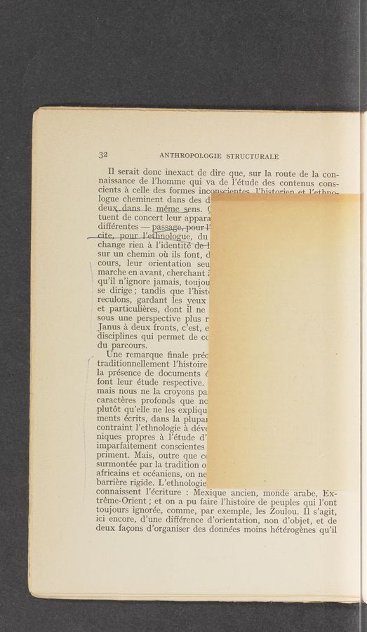 Page text (OCR generated): 32 ANTHROPOLOGIE STRUCTURALE
Il serait donc inexact de dire que, sur la route de la con-
naissance de l’homrne qui va de l’étude des contenus cons—
Cients E‘l C6116 d€S fOI'meS iﬂCﬁhQPiPHfPQ l’l’lianrip-n pt l’ntlnnn-
logue cheminent dans des d
deueranswle,,.,,rn,§rnwems,ens. g
tuent de concert leur appara
différentes ——-—- passagampourwli
cite, pour l’eﬂglggue, du
change rien a l’identi'tié”“"dewl
sur un chemin ou ils font, d
cours, leur orientation seu
marche en avant, cherchant 2‘
qu’il n’ignore j amais, toujou‘
”1 se dirige; tandis que l’hiStt
reculons, gardant les yeuX
et particulieres, dont il ne
sous une perspective plus I
Janus a deuX fronts, c’est, e
disciplines qui permet de cc
du parcours.
Une remarque ﬁnale préc
i traditionnellement l’histoire
1a presence de documents 6’
font leur étude respective.
mais nous ne la croyons pa
caracteres profonds que no
plutot qu’elle ne les eXpliqu
ments écrits, dans la plupai
contraint l’ethnologie a dévc
niques propres a l’étude d’
imparfaitement conscientes
priment. Mais, outre que c<
surmontée par la tradition o
africains et océaniens, on ne
barriere rigide. L’ethnologie
connaissent l’écriture : MeXique ancien, monde arabe, EX—
tréme-Orient ; et on a pu faire l’histoire de peuples qui l’ont
toujours ignorée, comme, par exemple, les Zoulou. Il s’agit,
ici encore, d’une difference d’orientation, non d’objet, et de
deuX facons d’organiser des données moins hétérogénes qu’il