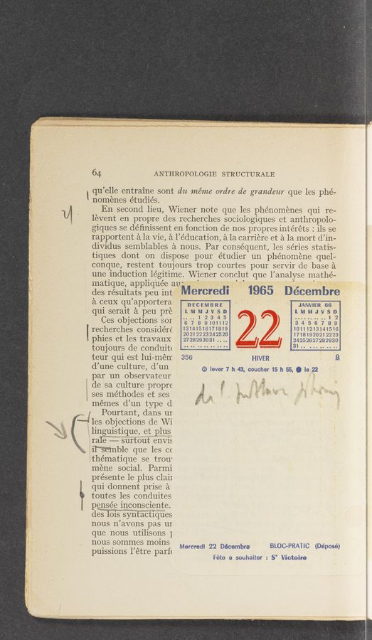Page text (OCR generated): 11
' ' “6.1
111,, ‘61:;33‘;
64 ANTHROPOLOGIE STRUCTURALE
! qu ’elle entrarne sont du méme 0761,76 d6 grandam que les phé—
nomenes e’tudiés.
En second lieu, Wiener note que 1es phenomenes qui re-
levent en propre des recherches sociologiques et anthropolo-
giques se déﬁnissent en fonction de nos propres intérets: 11s se .
rapportent a la Vie, a 1’ education, a la carriere et a la mort d in-
dividus semblables a nous. Par consequent, 1es series statis— ’
tiques dont on dispose pour étudier un phe’noméne quel—
conque, restent toujours trop courtes pour servir de base a
une induction legitime. Wiener conclut que lanalyse Inathé—
matique, appliquée aU'
des résultats peu int MBI‘CI‘BdI 1965 Décembre
a ceuX qu ’apportera DECEMBRE JANVIER as
quiseraitapeupre LMMJVSD L.MMJVS102
. .. 1 2 3 4 5
C65 objectlons SOT 6 7 8 9101112 3 4 5 6 7 8 9
' ’ _’ 13141516171819 10111213141516
r€C.h€rCh€S COHSlderC 20212223242526 17181920212223
phles et les travauX 2728293031 .. .. 24252627282930
toujours d6 COHdIlltt V 31..
teur qui est lui—mérr. 3'56 HIVER 9
3 )
d 11116 culture) d un (33 lever 7 h 43. coucher 15 h 55. Q 16 22
1 par un observateur
de sa culture propre
ses me’thodes et ses
I memes d’un type d
11 » .1;
".J Pourtant, dans ur
7‘ le
s objections de Wi
linguistique, et p1us
raﬁ— surtout envis
il‘“S‘emble que 1es cc
thématique se trou‘
mene social. Parmi
présente 1e p1us claii
qui donnent prise a
toutes 1es conduites
pensée inconsciente.
desTois syntacthues 3
nous n avons pas ur 1
que nous utilisons 1 5
nous sommes moins
. . ,A Mercredl 22 Décembre' BLOC'PRAHC (DéDOSé)
pulssmns 1 etre parf<
Féte a souhaiter : 5° Victoire