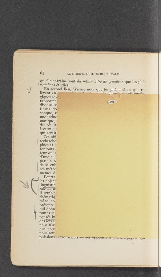 Page text (OCR generated): ANTHROPOLOGIE STRUCTURALE
1 qu ’elle entra1ne sont du méme ordre d6 grandam que les phé-
nomenes e’tudiés.
U1 En second lieu, Wiener note que les phénomenes qui re-
' ' levent en 1" ' " “we wgiam n+ mmwmnm,
giques se ( ‘ g"
rapportem _ fierce a
dividus Se ‘
tiques do:
conque,r.
une induc
matique, :
des result:
21 ceuX qu
qui serait
Ces obj
" recherche:
, phies et 11
toujours (
teur qui e
d’une cul'
par un o‘
de sa ~cu11
ses méthc
memes d
Pourta
' les object
linguistic]
13%“: St
; ' ‘ ble :
.thématiq 1*
mene so< . 3
présente
qui donn
toutes 1e:
P€D,S§C in
des 51%?
nous n’ a
que nous
nous son
puissions 1 etre panom — one: UPPUD1L1U11D yumwwsniuw 11w