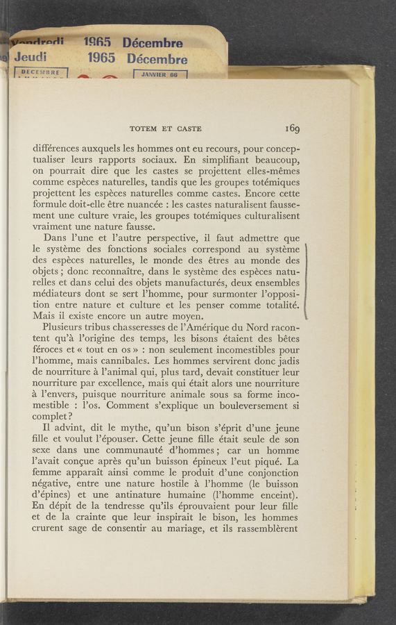 Page text (OCR generated): __¥
. I . ‘ .' 0 ~ »' s
. 8
i, . , m , n , a
_ , r 0“ V. {5” .\ In“, :3,
‘ . ' ‘ i ' ‘
TOTEM ET CASTE I 69
differences auxquels les hommes ont eu recours, pour concep-
tualiser leurs rapports sociaux. En simpliﬁant beaucoup,
on pourrait dire que les castes se projettentelles-mémes .
comme especes naturelles, tandis que les groupes totémiques ~-f
projettent les especes naturelles comme castes. Encore cette *
formule doit-elle étre nuancée : les castes naturalisent fausse- "Trix“ ”
ment une culture vraie, les groupes tote’miques culturalisent
vraiment une nature fausse.
Dans l’une et l’autre perspective, il faut admettre que
le systeme des fonctions sociales correspond au systeme
des especes naturelles, le monde des étres au monde des
objets; donc reconnaitre, dans le systeme des especes natu-
relles et dans celui des objets manufactures, deuX ensembles
médiateurs clont se sert l’homme, pour surmonter l’opposi-
tion entre nature et culture et les penser comme totalité. ;
Mais il existe encore un autre moyen.
Plusieurs tribus chasseresses de l’Amérique du N ord racon-
tent qu’a l’origine des temps, les bisons étaient des bétes
féroces et « tout en os » : non seulement incomestibles pour
l’homme, mais cannibales. Les hommes servirent donc jadis _
a de nourriture a l’animal qui, plus tard, devait constituer leur
I nourriture par excellence, mais qui était alors une nourriture l I
a l’envers, puisque nourriture animale sous sa forme inco- "
mestible : l’os. Comment s’explique un bouleversement si » .,
complet? g.»
11 advint, dit 1e mythe, qu’un bison s’éprit d’une jeune / H
ﬁlle et voulut l’épouser. Cette jeune ﬁlle était seule de son ‘ ' *
sexe dans une communauté d’hommes; car un homme » * I
l’avait congue apres qu’un buisson épineux l’eut pique’. La *
femme apparait ainsi comme le produit d’une conjonction
negative, entre une nature hostile a l’homme (1e buisson
d’épines) et une antinature humaine (l’homme enceint).
En dépit de la tendresse qu’ils éprouvaient pour leur ﬁlle ;
et de la crainte que leur inspirait 1e bison, les hommes
crurent sage de consentir au mariage, et ils rassemblerent
_
W”
‘ ' ' ' - l ' » ' v ' ' . ‘ ;'% " m; A I: ,r ‘- ', , ._ 7
- .. I"Ox’xt‘fﬁﬂ‘k'ﬁanttttﬂmqua-‘ani “F , 7». " '77“ ”l? ‘71??? “71 a “.mt" ‘5)" ';'.‘VW".'}? .
