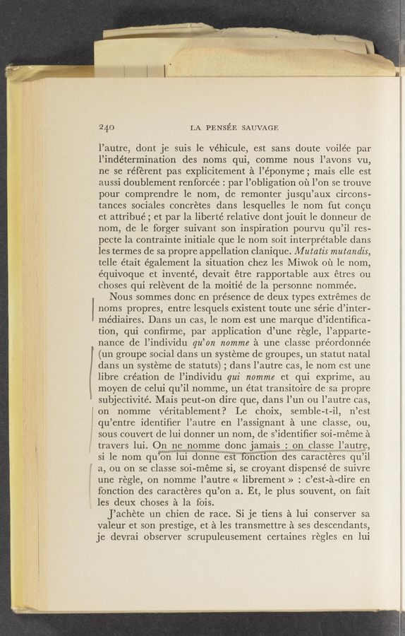 Page text (OCR generated): 24.0 LA PENsﬁE SAUVAGE
l’autre, dont je suis 1e Véhicule, est sans doute voilée par
l’indétermination des noms qui, comme nous l’avons vu,
ne se referent pas explicitement a l’éponyme; mais elle est
aussi doublement renforcée : par l’obligation ou l’on se trouve
pour comprendre le nom, de remonter jusqu’aux Circons-
tances sociales concretes dans lesquelles le nom fut congu
et attribué ; et par la liberté relative dont jouit le donneur de
nom, de le forger suivant son inspiration pourvu qu’il res-
pecte la contrainte initiale que le nom soit interpretable dans
les termes de sa propre appellation Clanique. M utatis mutandis,
telle était également la situation chez les Miwok ou le nom,
équivoque et inventé, devait étre rapportable aux étres ou
ehoses qui relevent de la moitié de la personne nommée.
Nous sommes done en presence de deux types extremes de
noms propres, entre lesquels existent toute une série d’inter-
médiaires. Dans un cas, le nom est une marque d’identifiea-
tion, qui conﬁrme, par application d’une regle, l’apparte-
nance de l’individu qu’on nomme a une elasse préordonnée
(un groupe social dans un systeme de groupes, un statut natal
dans un systeme de statuts) ; dans l’autre cas, le nom est une
libre creation de l’individu qui nomme et qui exprime, au
moyen de eelui qu’il nomme, un état transitoire de sa propre
subjectivité. Mais peut-on dire que, dans l’un ou l’autre cas,
on nomme veritablement? Le Choix, semble-t-il, n’est
qu’entre identiﬁer l’autre en l’assignant a une classe, ou,
sous couvert de lui donner un nom, de s’identiﬁer soi- meme a
travers lui. Qn ne nomme done Jamals : on classe lautre
mum- in.
a, ou on se classe soi- meme si, se croyant dispense de suivre
une regle, on nomme l’autre « librement » : C’est-a-dire en
fonction des caracteres qu’on a. Et, le plus souvent, on fait
les deux choses a la fois.
J’aehéte un chien de race. Si je tiens a lui conserver sa
valeur et son prestige, et a les transmettre a ses descendants,
je devrai observer sorupuleusement certaines regles en lui