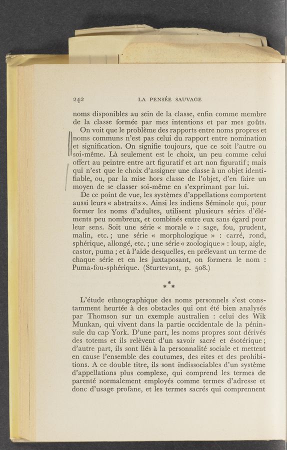Page text (OCR generated): 242 LA PENSEE SAUVAGE
noms disponibles au sein de la 'classe, enﬁn comme membre
defla' classe formée par-'mes intentions et par'mes" goﬁts.
On 'VOit quele prObleme des rapports entre noms propres et
noms communs n’eSt pas celui durapport ventre nomination
[jet signiﬁcation. On signiﬁe toujours, que ce soit l’autre ou
fﬁ‘soi-méme. La seulement est le choix, un peu comme celui
, offert au peintre entre art ﬁguratif et art non ﬁguratif ; mais
quin’est que le choix d’assigner une classe a un objet identi-
ﬁable, ou, par la mise horsclasse de l’objet, d’en faire un
moyen de se classer soi-méme en s’exprimant par lui.
De ce point de vue, les systemes d’appellations comportent
aussi leurs « abstraits ». .Ainsi les indiens Séminole qui, pour
former les noms d’adultes, utilisent plusieurs series d’élé-
ments peu nombreux, .et combines entre "euX sans égard pour
leur sens. Soit une série << morale »_:~ sage, fou, prudent,
malin, etc.; une série « morphologique »' : carre’, rond,
sphérique, allongé, etc. gtune série« zoologique» : loup, aigle,
castor, puma ; et a l’aide dcsquelles, en prélevant un terme de
chaque série et en les juxtaposant, on formera 1e _ nom :
Puma-fou-sphérique. (Sturteva—nt, p. 508.),
a:
**
L’e’tude ethnographique des noms personnels s’est cons-
tamment heurtée a des obstacles qui ont été bien analyses
par Thomson sur un exemple austr—alien : celui des Wik
Munkan, qui Vivent dans la partie occidentale de la pénin-
sule du cap York. D’une part, les noms propres sont dérivés
des totems et ils relevent d’un savoir sacre’ et ésote’rique;
d’ autre part, ils sont 1.iés a la personnalité sociale et mettent
en cause l.’ensemb1e :.des coutumes, des rites et des prohib1-
tions. A ce double titre, ils sont indissowciables (1’ .un systeme
dappellations plus .COmplexe, qui. Comprend les. termes. de
parenté normalement employés comme termes d’adresse "et
donc d’usage profane,et les termes sacrés qui comprennent