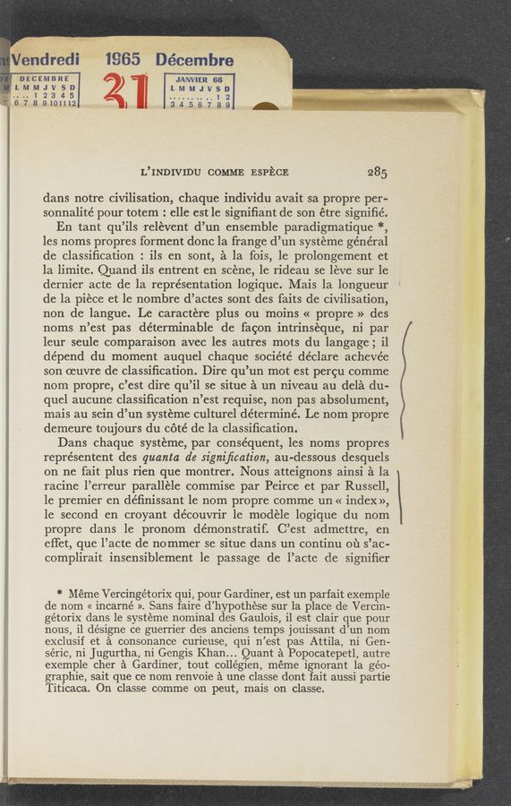Page text (OCR generated): "iiéndredi' 1965 Decembre
' "‘ i 3‘- tw1‘k'i“?m
. \ 12. 4 ee, 7g
.
* X
DECEMBRE
JANVIER 66. 'i ' '
1 so lMMJVSD
.. 1 23 4 5 1 2 ‘
-g--;6789101112 3456789 .'
L’INDIVIDU COMME ESPECE 285
dans notre civilisation, chaque individu avait sa propre per-
sonnalité pour totem : elle est le signiﬁant de son étre signiﬁé.
En tant qu’ils relévent d’un ensemble paradigmatique *,
les noms propres formentdonc la frange d’un systeme general
de classiﬁcation : ils en 'sont, a la fois, 1e prolongement et
la limite. Quand ils entrent en scene, le rideau se leve sur le
dernier acte de la representation logique. Mais 1a longueur
de la piece et le nombre d’actes’ sont des faits de civilisation,
non de langue. Le caractere plus ou moins « propre » des
noms n’est pas determinable de fagon intrinséque, ni par
leur seule comparaison avec les autres mots du langage; i1
dépend du moment auquel chaque société déclare achevée
son oeuvre de classiﬁcation. Dire qu’un mot est pergu comme
nom propre, c’est dire qu’il se situe a un niveau au dela du-
quel aucune classiﬁcation n’est requise, non pas absolument,
mais au sein d’un systeme culturel déterminé. Le nom propre
demeure toujours du cote’ de la classiﬁcation.
Dans chaque systeme, par consequent, les noms propres
représentent des quanta de signiﬁcation, au-dessous desquels
on ne fait plus rien que montrer. Nous atteignons ainsi a la
racine l’erreur parallele commise par Peirce et par Russell,
le premier en de’ﬁnissant le nom propre comme un « index»,
le second en croyant découvrir 1e modele logique du nom
propre dans le pronom de’monstratif. C’est admettre, en
eﬁet, que l’acte de nommer se situe dans un continu 01‘1 s’ac-
complirait insensiblement 1e passage de l’acte de signiﬁer
*Méme Vercingétorix qui, pour Gardiner, est un parfait exemple
de nom « incarné ». Sans faire d’ hypothése sur la place de Vercin-
gétorix dans le systeme nominal des Gaulois, il est clair que pour
nous, il désigne ce guerrier des anciens temps jouissant (1’ un nom
exclusif et a consonance curieuse, qui 11 ’est pas Attila, ni Gen-
séric, ni Jugurtha, ni Gengis Khan” .Quant a Popocatepetl, autre
exemple cher a Gardiner, tout collégien, méme ignorant 1a géo-
graphie, sait que ce nom renvoie a une classe dont fait aussi partie
Titicaca. On classe comme on peut, mais on classe.
' -.. Vi‘"m.9§£§ ‘I’l‘mgixx [>21 sgmr‘sc‘» #V-l“‘v"_»r ; , A ,
- r~»“r".'. if ,. .v .’
r.-.I 11¢ “-1JI 11' r‘J .4‘
, 1..1‘ 94’; .4
asshwg
475-2": €H‘JV-N‘I I“I'A'cméxgiw‘Ji‘?“‘aw»:- . ‘
- ,. ’ ’ " ,, ”WK”:-