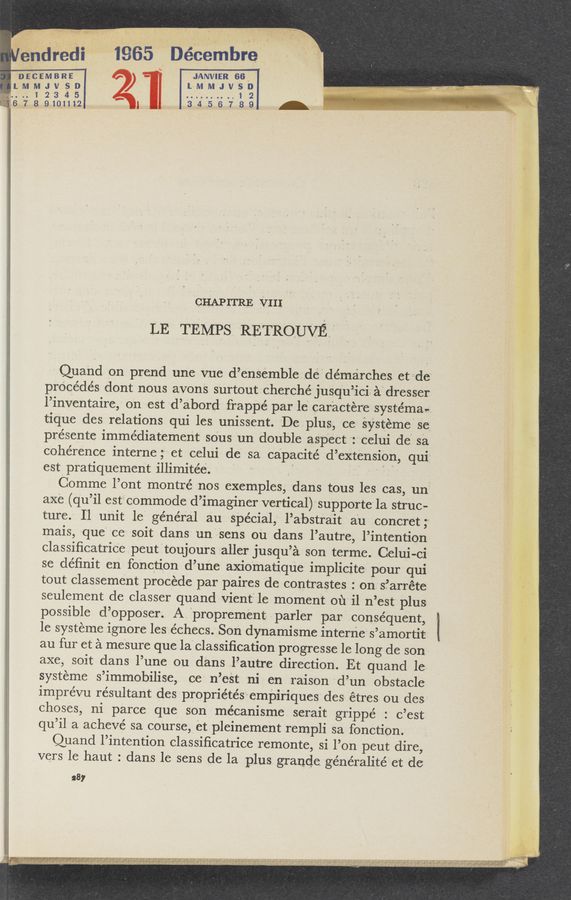Page text (OCR generated): n, ~13}. “ V ,-.
7 "'éndre'cli ' 1965 Décembre '
nia'cEMBRE' ‘ 2 - ‘ ' JANVIER 66_ '-
LMMJVSD ) LMMJVSD
* .. 1 2 3 4 5' “ "1 2
l '3'14'75'6789 -‘
I CHAPITRE VIII
aQuand on prend une vue d’ensemble_.pde’demarches. etv‘de“
precedes dont nous avons surtout cherche jusq‘u’icis a‘d‘re'sser
l’inventaire, 0n est ‘d’abord frappé par le" caractereasystéman
t-ique des relations qui les. unissent. De plus, ce' sYStemesC
presente immédiatement' sous un double aspect "z'celui de“ sa
coherence interne ;'-‘ et celui de‘ sa capacité ‘d’exte'nsion, qui;
estpratiQuement illimitée.‘ = , ' ' ”I”
Comme l’ont montre’ nos exemples, dans tous les cas, uni
axe.(qu’il est” commode d’imaginer vertical) supportela struc-
ture. 11 unit le general an Special, l’abstrait a'u concret;
mais, que' ce- soit dans unFsens ou dans l’autre, l’intention
classiﬁcatric’epeuttoujours. taller jusqu’a son terme. Celui-ci ; :
se deﬁnit en fonction d’une axio'matique implicite pour qui
tout classement procede par paires de contrastes : on s?arréte
seulement de classer quand-Vient'ile moment 0111' i1 n’est' plus
possible d’opposer; A "proprement; . parler parlconséquent, ;
1e systeme ignore leszechecs. Son dy—namisme interne' s’amorti‘t: ‘ f
au fur et a mei'sure que laclassiﬁcation progresse le long de son
axe, soit dans l’une ou dans l’autre direction. Et quand le-
systeme s’immobilise, ce‘ n’eSt ni en ra‘ison 'd’un obstacle
imprévu resultant despropriétésempiriques desr étres ou des
choses, ni parce que son mécanisme. serait grippe : c’est
qu’il a acheve sa course, et pleinement rempli sa fonction. s ‘
Quand l’intention classiﬁcatrice remonte, si l’on peut dire,
vers le haut : dans le sens de la plus. grande generalitéet de
287 I
A6 ‘ L.
,l , A b
5 .4“ ,
iii '. v
,' g. f". ‘ >
_ , > v. . v. .. Val-V .., w'r- >- u
‘i. ‘ . , .-£-. 3 .137 1. kt: ' ’L'a'ém- £1211 ." .‘ 5 “l’.”*
.‘Uf‘f . T 2'." ’5‘” .4. f 1 1'3“. w m f z ., ~ maintaini- ‘
. . . ’- ,.~ ’12,. . .r’y‘ ,, V y 4,}; ﬂ *i‘}{l€m .A?.IH§W'~¢§ 5'71““; 4 x! ,4 'f - ‘ " "'j ’ ;’ T9”)?
, ,,,,,,,,,, ,, v- . v , 2 . y 7 ,, , »
‘. M" W V. m .