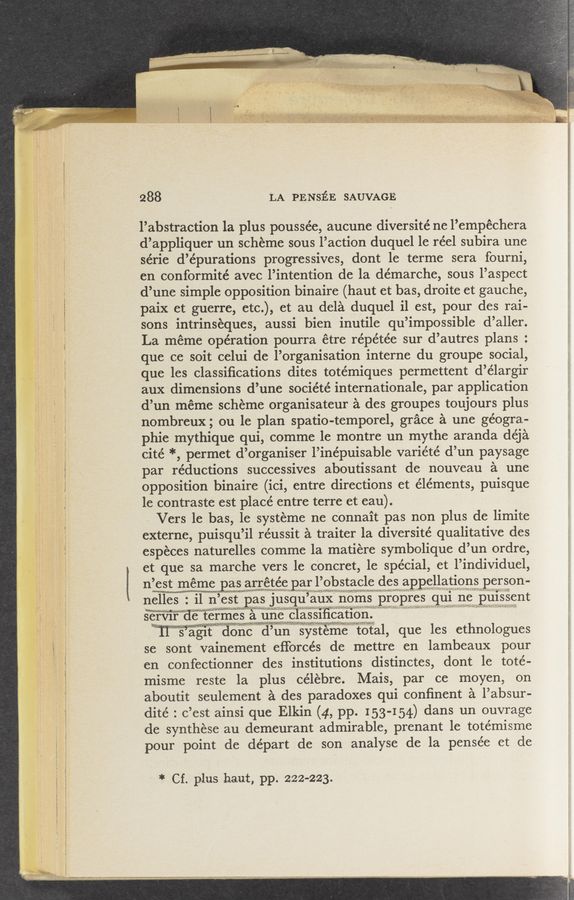 Page text (OCR generated): .1 .........
288
LA PE NsﬁE SAUVAGE
l’abstraction la plus poussée, aucune diversité ne l’empéchera
d’appliquer un scheme sous l’action duquel 1e réel subira une
série d’épurations progressives, dont 1e terme sera fourni,
en conformité avec l’intention de la démarche, sous l’aspect
d’une simple opposition binaire (haut et bas, droite et gauche,
paix et guerre, etc.), et au dela duquel il est, pour des rai-
sons intrinseques, aussi bien inutile qu’impossible d’aller.
La méme operation pourra étre répétée sur d’autres plans :
que ce soit celui de l’organisation interne du groupe social,
que les classiﬁcations dites totémiques permettent d’élargir
aux dimensions d’une société internationale, par application
d’un meme scheme organisateur a des groupes toujours plus
nombreux; ou le plan spatio-temporel, grace a une geogra-
phic mythique qui, comme 1e montre un mythe aranda déja
cité *, permet d’organiser l’inépuisable variété d’un paysage
par reductions successives aboutissant de nouveau a une
opposition binaire (ici, entre directions et éléments, puisque
le contraste est place’ entre terre et eau).
Vers 1e bas, le systeme ne c’onnait pas non plus de limite
externe, puisqu’il réussit a traiter la diversité qualitative des
especes naturelles comme la matiere symbolique d’un ordre,
et que sa marche vers le concret, le special, et l’individuel,
nigst meme pas arrétée. par 1’9bstaclc dcs appellatlonsperson
nslles = i1 n’CSt pas jusqui’aux;r_1j6ms;_ Proprcs qmnepmssent
gamir' de” termes .5: une cla331ﬁcation _
“11 's’agit donc d’uni'syvateme“ tOtal, que les ethnologues
se sont vainement eﬁorcés de mettre en lambeaux pour
en confectionner des institutions distinctes, dont 1e toté-
misme reste la plus célebre. Mais, par ce moyen, on
aboutit seulement a des paradoxes qui conﬁnent a l’absur-
dité : c’est ainsi que Elkin (4, pp. 153-154) dans un ouvrage
de synthese au demeurant admirable, prenant le totémisme
pour point de départ de son analyse de la pensée et de
* Cf. plus haut, pp. 222-223.