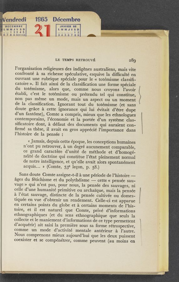 Page text (OCR generated): Oéndmdi 1965 Décembre. .
' “or.” "flesh-’2 ‘ "
wc
DEVCE-MBRE - ‘JANVIER 66"
LMMJVSD ) lMMJVSD
~....1234’5 ..........12 ,
6789101112 l 34.56789 -
LE TEMPS RETROUVE 289
l’organisation religieuses des indigénes australiens, mais Vite
confronté a sa richesse speculative, esquive la diﬂiculté en
ouvrant une rubrique spéciale pour le « totémisme classiﬁ-
catoire ». Il fait ainsi de la classiﬁcation une forme spéciale
du totémisme, alors que, comme nous croyons l’avoir
établi, c’est le totémisme ou prétendu tel qui constitue,
non pas méme un mode, mais un aspect ou un moment
de la classiﬁcation. Ignorant tout du totémisme (ct sans
doute grace a cette ignorance qui lui évitait d’étre dupe
d’un fantome), Comte a compris, mieux que les ethnologues
contemporains, l’économie et la portée d’un systeme clas-
siﬁcatoire dont, a défaut des documents qui auraient con-
ﬁrmé sa these, il avait en gros apprécié l’importance dans
l’histoire de la pensée :
« Jamais, depuis cette époque, les conceptions humaines
n’ont pu retrouver, a un degré aucunement comparable,
ce grand caractere d’unité de méthode et d’homogé-
néité de doctrine qui constitue l’état pleinement normal
de notre intelligence, et qu’elle avait alors spontanément
acquis... » (Comte, 53e lecon, p. 58.)
Sans doute Comte assigne-t-il a une période de l’histoire ——
ages du fétichisme et du polythéisme —— cette « pensée sau-
vage » qui n’est pas, pour nous, la pensée des sauvages, ni
celle d’une humanité primitive ou archaique, mais la pensée
a l’état sauvage, distincte de la pensée cultivée ou domes-
tiquée en vue d’obtenir un rendement. Celle-ci est apparue
en certains points du globe et a certains moments de l’his-
toire, et il est naturel que Comte, privé d’informations
ethnographiques (et du sens ethnographique que seuls la
collecte et le maniement d’informations de ce type permettent
d’acquérir) ait saisi la premiere sous sa forme retrospective,
comme un mode d’activité mentale antérieur a l’autre.
Nous comprenons mieux aujourd’hui que les deux puissent
coexister et se compénétrer, comme peuvent (au moins en
55%;»: 3&amp;3ﬁ5'ﬁsélsga-zm *1 RM m
7 H ’“ H 1"”11”“"""“" ‘2’?"T“ “ f " " ”7‘" ' " "' """‘“ ;’ 3'?" ’2’}! “7 ‘ﬁl’z'ft‘r‘I-‘J “f‘f-htrwtuq '.'i ‘
’ 1*b.§-;L'I‘H¢j ; ‘_’..,_4W".‘w £14 .l ‘ J ,1 I .z‘.‘ , r' ,I.- I .4, wt! ..A‘/~,l ,4 ,1. .I‘n [A $114: L‘s, ( .Q1",41dagaafhfﬁl;
‘, "‘f,'/x, 94., ,v , a. .- l 1 r . , ' ,'.s.ko.‘ .1 n‘,, v' p'; . V" ,“1 l,‘,,,‘ , ,
,,,,,,,,
' ‘ ' v .
.‘ 3""3'1-
, ”Sauna.