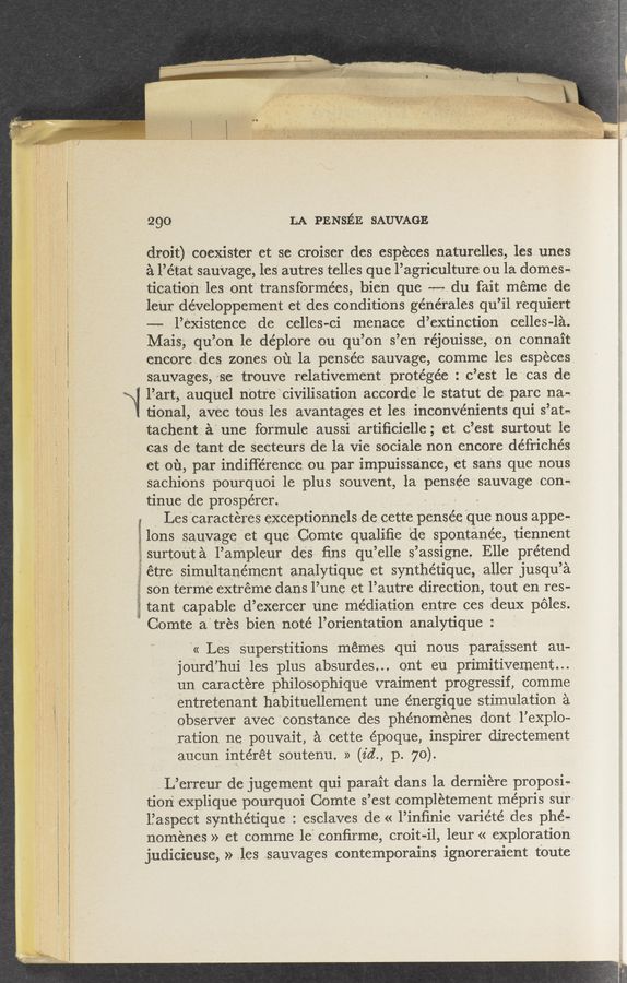 Page text (OCR generated): 2910- LA PE NsEE SAUV‘AGE
droit)--coexister et: se croiser .des .espécesnaturelles, lesunes
al’é‘tat sauVage, les autres telles que l’agrie‘ulture ou la. domes-g.
’ tication' lesaont' transformées, bien que -——du fait meme de-
leur developpement et "des ieonditions 'rgénéT'r-ales qu’il requiert
-—-- zliexistenee ‘de eelles—ci ‘menace d’eXtinctionV belles-la.
Mais; .quion 1e deplore *ou quion-s’en -réjouisse,-on, connait
oneorodes zones ou la pensée sauVage, comme les espéees.
sauvages, ~ise frouve relativement protégée :xciest 1e 'v-cas de
. . liart' auquel notfe‘civilisation 'aecorde": 1e statut dei. paro- nae.
tlonal avec tous les avantages et les 1nconven1ents qui s ’at-
tachent a une formule aussi art1ﬁc1elle ct o ’esft surtout 1e
cas de tant do Seeteurs de la vie, sociale non encore défrichés.
et 0131, par indiﬁérene‘e ‘ou par impuissance, et sans “que nous
saohions pourquoi le plus souvent, la pensee Sauvage Con-
tinue de prosperer. - ~ -
Les caracteres exceptlonnels de cette pensee que nous appe-
lons sauvage et que Comte quallﬁe de spontanee tiennent
' surtouta l’ampleur deS ﬁns qu ’elle s iassigne. Elle prétend
i etre Slmultanement analythue et synthethue aller jusqu’ a
sOn terme extreme dans l’une et l’autre dlreotlon tout en res-
. tant capable d’exeroe'r une mediation entre ces deuX poles.
Comte a tres bien note l’orlentatlon analytique :
« Les superstltlons memes qui nous paraiSSent au-
"]ourd hui les plus absurdes.., ont eu prlmltlvement
un caraotere ph1losoph1que vraiment progressif, comme
7"entretenant habituellement une énergique stimulation a,
obSerVer aVec constance des phenomenes dont leXplo-
ration ne pouVait, a cette époque, inspirer directement
'auoun intéret soutenu. »‘ (1613., p 70).
L erreur de jugement qui parait dans la derniere proposi-
t1on7 expl1que pourquoi Comte s ’est completement mépris sur»
l’aspect synthethue esclaves de « liinﬁnie variété des phé-
nomenes » et comme 1e conﬁrme, croit-il, leur « exploration
judiciouse, ales .sauvages . oontemporains ignoreraient toute