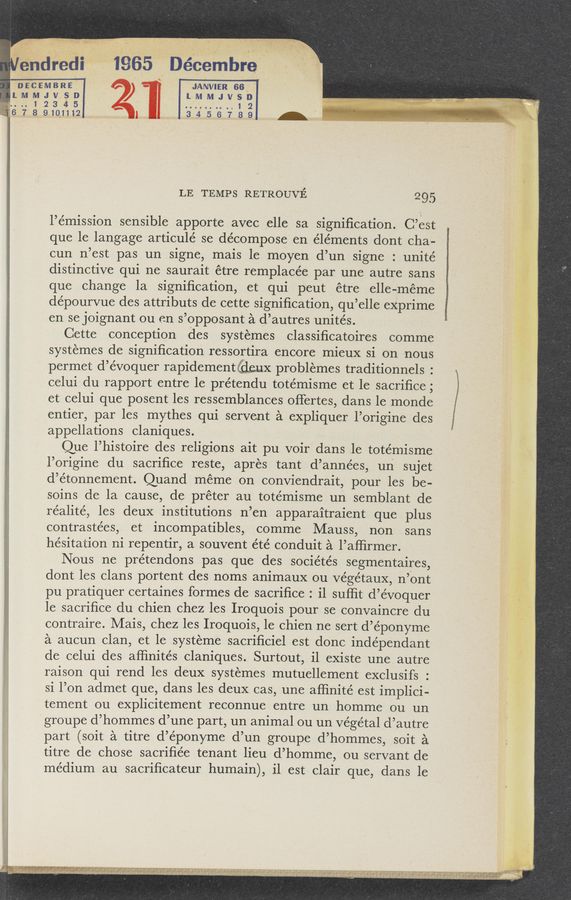 Page text (OCR generated): .‘ , . , , , I ~ - , -~, ex «3 mm, ”7‘ .-
‘ v - ",1 n a, :-, . 1, ; H .., - i , . . . I t-‘l s. .-,,+ L; - ,
Hull. . ” =..- 4W .3' ’w , ~ ‘ i a _, _ “ »- f,
, 1M4 ., . i » . . .
..‘I.$,,.»:.3w; x I '
m
f’éndéedi ;‘ 1965 Décembre ‘
Discmsms“ ‘ i fJANVll-IR 66. '-
LMMJVSDI Z) LMMJVSD
, l
I
x....12345 ..........12 "
16 718» 9-10.1'Jt2 3 ,4 .5 6 7 8 9 -
LE TEMPS RETROUVE 295
l’émission sensible apporte avec ,elle sa signiﬁcation. C’est
que le langage articule’ se decompose en e’léments dont cha- ;
cun n’est pas un signe, mais 1e moyen d’un signe : unité
distinctive qui ne saurait étre remplacée par une autre sans
que change la signiﬁcation, et qui peut étre elle-méme
dépourvue des attributs de cette signiﬁcation, qu’elle eXprime
en se joignant ou en s’opposant a d’autres unités. 3
Cette conception des systemes classiﬁcatoires comme
systemes de signiﬁcation ressortira encore mieux si on nous
permet d’e’voquer rapidementilxaax problemes traditionnels :
celui du rapport entre le prétendu totémisme et le sacriﬁce;
et celui que posent les ressemblances offertes, dans le monde
entier, par les mythes qui servent a expliquer l’origine des
appellations claniques.
Que l’histoire des religions ait pu voir dans le totémisme
l’origine du sacriﬁce reste, apres tant d’années, un sujet
d’étonnement. Quand meme on conviendrait, pour les be-
soins de la cause, de préter au totémisme un semblant de
réalité, les deux institutions n’en apparaitraient que plus
contrastées, et incompatibles, comme Mauss, non sans
hesitation ni repentir, a souvent été conduit a l’aiﬁrmer.
Nous ne prétendons pas que des sociétés segmentaires,
dont les clans portent des noms animaux ou Végétaux, n’Ont
pu pratiquer certaines formes de sacriﬁce : i1 sufﬁt d’évoquer
1e sacriﬁce du chien chez les Iroquois pour se convaincre du
contraire. Mais, chez les Iroquois, 1e chien ne sert d’éponyme
a aucun clan, et le systeme sacriﬁciel est donc indépendant
de celui des afﬁnités claniques. Surtout, i1 existe une autre
raison qui rend les deux systemes mutuellement exclusifs :
si l’on admet que, dans les deux cas, une afﬁnité est implici-
tement ou explicitement reconnue entre un homme ou un
groupe d’hommes d’une part, un animal ou un Végétal d’autre
part (soit a titre d’éponyme d’un groupe d’hommes, soit a
titre de chose sacriﬁée tenant lieu d’homme, ou servant de
medium au sacriﬁcateur humain), il est Clair que, dans le
“'MM
- » , , .. . » V . >,. . ,, . ,.. ,1 -74.”, ..__v .,_ . _ ., . s H
s . V , _ . _ 1 I In .r 4' ,1, any": ,1».va ‘~" .1325“ a" I 4, ' “ "9‘5511 ,J 7344:!” 8,. : RM ,I ~-; sz , . .
I?» .‘ {mm‘i'lf'vm rzwx‘hmlivzx‘uqumeuA‘ziz‘w‘ ’ -' x ,. ‘4'? , ‘_ V ‘ 5" “A? ,1 if - - - f ,
I "if I< o
gratin-«livab-
1‘: , \A’! RNL“ .l.- -, a)“: 51"“): ; ﬁ‘EFXLi“ "0“,? - f 1.. 11?.» "v Cautm' .sfi‘ > . E4— ,
_‘ ‘ Is, f1. . L; (5’ 1 7V:,¢‘.’.",'f at}; f .91.; $381,391,,{g "/5-