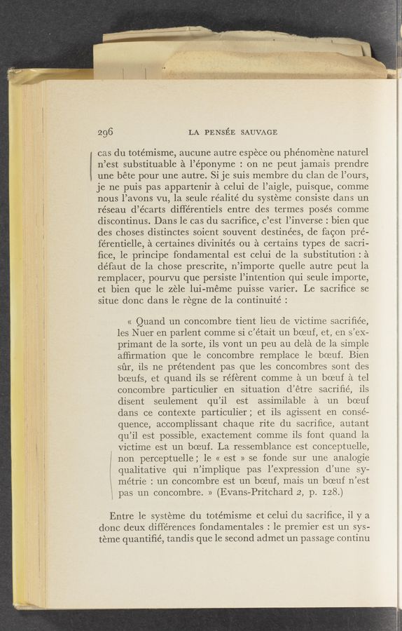 Page text (OCR generated): ~ v\
2 ”m, , «I
is? __.i “:5“
.
«‘21 _ ‘5':
91‘. awn-V . W
.; . ,‘
«’r
c‘. 4 .3. Q' .‘“'1 ‘v v ”'3"?
mw'v-‘WWW
v r v“ any“ -‘
. V A .w is
f «1 A.» '7 ‘
u a 3.".
v -mm‘ . is
tr -
.1:—
~.‘; ' .W '- * - ,
wwwv-WM
296 LA PENSEE SAUVAGE
cas du totémisme, aucune autre espece ou phenomene naturel
n’est substituable a l’éponyme : on ne peut jamais prendre
une béte pour une autre. Si je suis membre du clan ole l’ours,
I je ne puis pas appartenir a celui de l’aigle, puisque, comme
nous l’avons vu, la seule réalité du systeme consiste dans un
réseau d’écarts diHérentiels entre des termes posés comme
discontinus. Dans le cas du sacriﬁce, c’est l’inverse : bien que
des choses distinctes soient souvent destinées, de facon pre-
férentielle, a certaines divinités ou a certains types de sacri-
ﬁce, 1e principe fondamental est celui de la substitution : a
défaut de la chose prescrite, n’importe quelle autre peut la
remplacer, pourvu que persiste l’intention qui seule importe,
et bien que le zele lui-méme puisse varier. Le sacriﬁce se
situe donc dans le regne de la continuité :
« Quand un concombre tient lieu de Victime sacriﬁe’e,
les Nuer en parlent comme si c’était un boeuf, et, en s’eX—
primant de la sorte, ils vont un peu au dela de la simple
afﬁrmation que le concombre remplace le boeuf. Bien
sﬁr, ils ne prétendent pas que les concombres sont des
boeufs, et quand ils se referent comme a un boeuf a tel
concombre particulier en situation d’étre sacriﬁe’, ils
disent seulement qu’il est assimilable a un boeuf
dans ce contexte particulier ; et ils agissent en conse-
quence, accomplissant chaque rite du sacriﬁce, autant
qu’il est possible, exactement comme ils font quand la
Victime est un boeuf. La ressemblance est conceptuelle,
f non perceptuelle; le « est » se fonde sur une analogie
l qualitative qui n’implique pas l’eXpression d’une sy-
e métrie : un concombre est un boeuf, mais un boeuf n’est
pas un concombre. » (Evans-Pritchard 2, p. I28.)
Entre 1e systeme du totémisme et celui clu sacriﬁce, il y a
done deuX differences fondamentales : le premier est un sys-
teme quantiﬁé, tandis que le second admet un passage continu